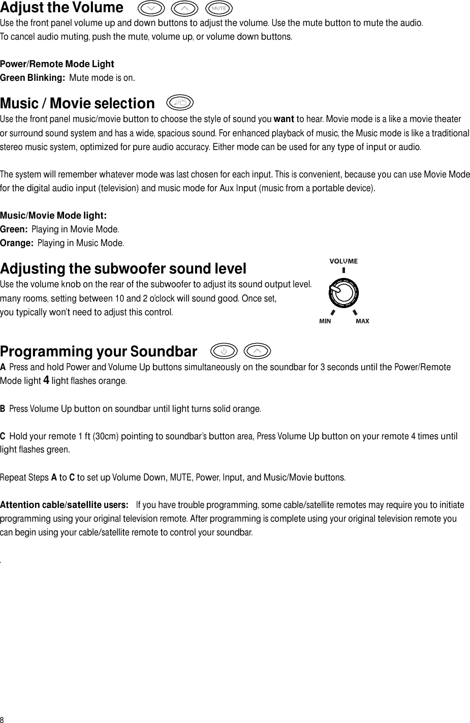 Adjust the Volume Use the front panel volume up and down buttons to adjust the volume. Use the mute button to mute the audio. To cancel audio muting, push the mute, volume up, or volume down buttons. Power/Remote Mode Light Green Blinking: Mute mode is on.  Music / Movie selection Use the front panel music/movie button to choose the style of sound you want to hear. Movie mode is a like a movie theater or surround sound system and has a wide, spacious sound. For enhanced playback of music, the Music mode is like a traditional stereo music system, optimized for pure audio accuracy. Either mode can be used for any type of input or audio. The system will remember whatever mode was last chosen for each input. This is convenient, because you can use Movie Mode for the digital audio input (television) and music mode for Aux Input (music from a portable device). Music/Movie Mode light: Green: Playing in Movie Mode. Orange: Playing in Music Mode.  Adjusting the subwoofer sound level Use the volume knob on the rear of the subwoofer to adjust its sound output level. In many rooms, setting between 10 and 2 o’clock will sound good. Once set, you typically won’t need to adjust this control. Programming your Soundbar A Press and hold Power and Volume Up buttons simultaneously on the soundbar for 3 seconds until the Power/Remote Mode light 4 light flashes orange. B Press Volume Up button on soundbar until light turns solid orange. C Hold your remote 1 ft (30cm) pointing to soundbar’s button area, Press Volume Up button on your remote 4 times until light flashes green. Repeat Steps A to C to set up Volume Down, MUTE, Power, Input, and Music/Movie buttons. Attention cable/satellite users:   If you have trouble programming, some cable/satellite remotes may require you to initiate programming using your original television remote. After programming is complete using your original television remote you can begin using your cable/satellite remote to control your soundbar. . 8  