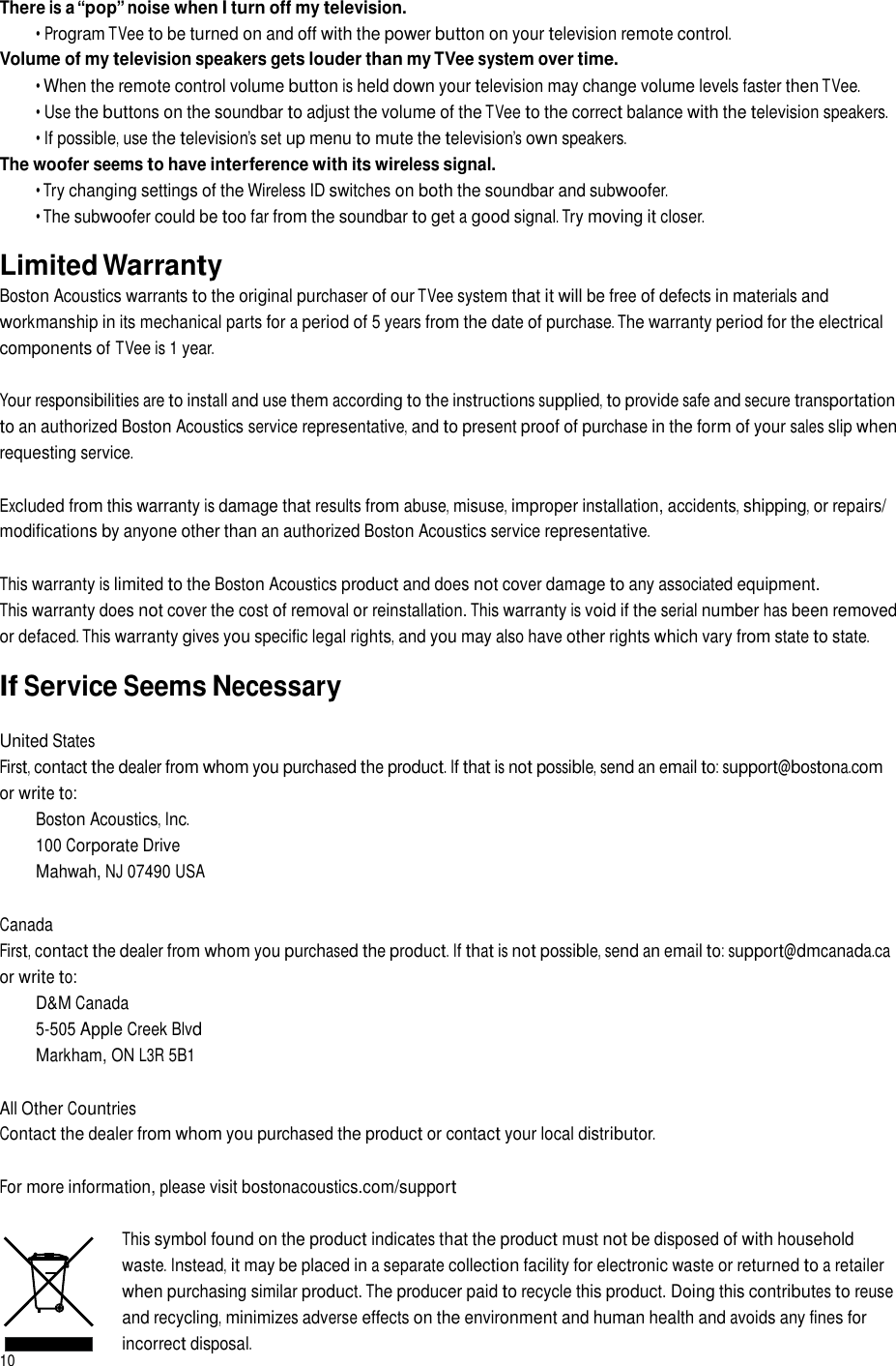 There is a “pop” noise when I turn off my television. • Program TVee to be turned on and off with the power button on your television remote control. Volume of my television speakers gets louder than my TVee system over time. • When the remote control volume button is held down your television may change volume levels faster then TVee. • Use the buttons on the soundbar to adjust the volume of the TVee to the correct balance with the television speakers. • If possible, use the television’s set up menu to mute the television’s own speakers. The woofer seems to have interference with its wireless signal. • Try changing settings of the Wireless ID switches on both the soundbar and subwoofer. • The subwoofer could be too far from the soundbar to get a good signal. Try moving it closer.  Limited Warranty Boston Acoustics warrants to the original purchaser of our TVee system that it will be free of defects in materials and workmanship in its mechanical parts for a period of 5 years from the date of purchase. The warranty period for the electrical components of TVee is 1 year. Your responsibilities are to install and use them according to the instructions supplied, to provide safe and secure transportation to an authorized Boston Acoustics service representative, and to present proof of purchase in the form of your sales slip when requesting service. Excluded from this warranty is damage that results from abuse, misuse, improper installation, accidents, shipping, or repairs/ modifications by anyone other than an authorized Boston Acoustics service representative. This warranty is limited to the Boston Acoustics product and does not cover damage to any associated equipment. This warranty does not cover the cost of removal or reinstallation. This warranty is void if the serial number has been removed or defaced. This warranty gives you specific legal rights, and you may also have other rights which vary from state to state.  If Service Seems Necessary United States First, contact the dealer from whom you purchased the product. If that is not possible, send an email to: support@bostona.com or write to: Boston Acoustics, Inc. 100 Corporate Drive Mahwah, NJ 07490 USA Canada First, contact the dealer from whom you purchased the product. If that is not possible, send an email to: support@dmcanada.ca or write to: D&amp;M Canada 5-505 Apple Creek Blvd Markham, ON L3R 5B1 All Other Countries Contact the dealer from whom you purchased the product or contact your local distributor. For more information, please visit bostonacoustics.com/support 10 This symbol found on the product indicates that the product must not be disposed of with household waste. Instead, it may be placed in a separate collection facility for electronic waste or returned to a retailer when purchasing similar product. The producer paid to recycle this product. Doing this contributes to reuse and recycling, minimizes adverse effects on the environment and human health and avoids any fines for incorrect disposal.  
