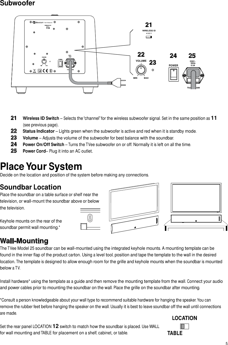 Subwoofer TVee® Model 25 21 WIRELESS ID 4 3 2 1 230V~ 50Hz 0.5A 22 VOLUME 23 24 25 230V~ 50Hz POWER 0.5A MIN MAX 21 Wireless ID Switch – Selects the “channel” for the wireless subwoofer signal. Set in the same position as 11 (see previous page). 22 Status Indicator – Lights green when the subwoofer is active and red when it is standby mode. 23 Volume – Adjusts the volume of the subwoofer for best balance with the soundbar. 24 Power On/Off Switch – Turns the TVee subwoofer on or off. Normally it is left on all the time. 25 Power Cord– Plug it into an AC outlet.  Place Your System Decide on the location and position of the system before making any connections.  Soundbar Location Place the soundbar on a table surface or shelf near the television, or wall-mount the soundbar above or below the television. Keyhole mounts on the rear of the soundbar permit wall mounting.* MUTE INPUT Wall-Mounting The TVee Model 25 soundbar can be wall-mounted using the integrated keyhole mounts. A mounting template can be found in the inner flap of the product carton. Using a level tool, position and tape the template to the wall in the desired location. The template is designed to allow enough room for the grille and keyhole mounts when the soundbar is mounted below a TV. Install hardware* using the template as a guide and then remove the mounting template from the wall. Connect your audio and power cables prior to mounting the soundbar on the wall. Place the grille on the soundbar after mounting. *Consult a person knowledgeable about your wall type to recommend suitable hardware for hanging the speaker. You can remove the rubber feet before hanging the speaker on the wall. Usually it is best to leave soundbar off the wall until connections are made. Set the rear panel LOCATION 12 switch to match how the soundbar is placed. Use WALL for wall mounting and TABLE for placement on a shelf, cabinet, or table. LOCATION   TABLE   WALL 5  