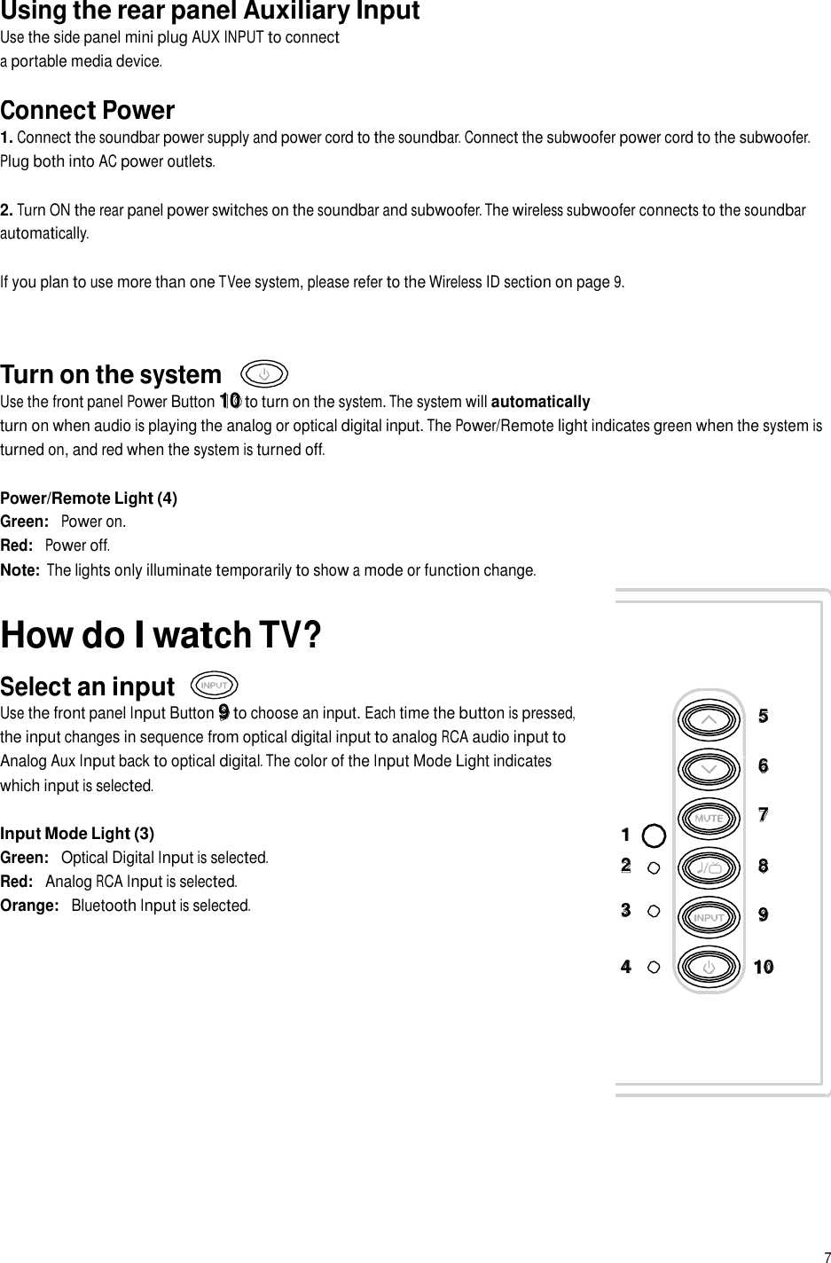 Using the rear panel Auxiliary Input Use the side panel mini plug AUX INPUT to connect a portable media device. Connect Power 1. Connect the soundbar power supply and power cord to the soundbar. Connect the subwoofer power cord to the subwoofer. Plug both into AC power outlets. 2. Turn ON the rear panel power switches on the soundbar and subwoofer. The wireless subwoofer connects to the soundbar automatically. If you plan to use more than one TVee system, please refer to the Wireless ID section on page 9. Turn on the system Use the front panel Power Button 10 to turn on the system. The system will automatically turn on when audio is playing the analog or optical digital input. The Power/Remote light indicates green when the system is turned on, and red when the system is turned off. Power/Remote Light (4) Green:   Power on. Red:   Power off. Note: The lights only illuminate temporarily to show a mode or function change. How do I watch TV?  Select an input Use the front panel Input Button 9 to choose an input. Each time the button is pressed, the input changes in sequence from optical digital input to analog RCA audio input to Analog Aux Input back to optical digital. The color of the Input Mode Light indicates which input is selected.  Input Mode Light (3) Green:   Optical Digital Input is selected. Red:   Analog RCA Input is selected. Orange:   Bluetooth Input is selected. 1  2  3 5   6  7   8  9 4 10 7  