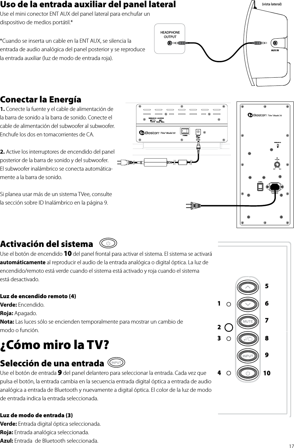 171 2 3 4WIRELESS IDPOWERLOCATIONTABLE WALLTVee® Model 30DC IN24V3.0AWIRELESS IDUso de la entrada auxiliar del panel lateral Use el mini conector ENT AUX del panel lateral para enchufar un  dispositivo de medios portátil.**Cuando se inserta un cable en la ENT AUX, se silencia la  entrada de audio analógica del panel posterior y se reproduce  la entrada auxiliar (luz de modo de entrada roja).Conectar la Energía 1. Conecte la fuente y el cable de alimentación de la barra de sonido a la barra de sonido. Conecte el cable de alimentación del subwoofer al subwoofer. Enchufe los dos en tomacorrientes de CA.2. Active los interruptores de encendido del panel posterior de la barra de sonido y del subwoofer. El subwoofer inalámbrico se conecta automática-mente a la barra de sonido.Si planea usar más de un sistema TVee, consulte la sección sobre ID Inalámbrico en la página 9.   Activación del sistemaUse el botón de encendido 10 del panel frontal para activar el sistema. El sistema se activará automáticamente al reproducir el audio de la entrada analógica o digital óptica. La luz de encendido/remoto está verde cuando el sistema está activado y roja cuando el sistema  está desactivado. Luz de encendido remoto (4)Verde: Encendido.Roja: Apagado.Nota: Las luces sólo se encienden temporalmente para mostrar un cambio de  modo o función.¿Cómo miro la TV?Selección de una entradaUse el botón de entrada 9 del panel delantero para seleccionar la entrada. Cada vez que pulsa el botón, la entrada cambia en la secuencia entrada digital óptica a entrada de audio analógica a entrada de Bluetooth y nuevamente a digital óptica. El color de la luz de modo de entrada indica la entrada seleccionada. Luz de modo de entrada (3)Verde: Entrada digital óptica seleccionada.Roja: Entrada analógica seleccionada.Azul: Entrada  de Bluetooth seleccionada.HEADPHONEOUTPUTAUX IN(vista lateral)12345678910