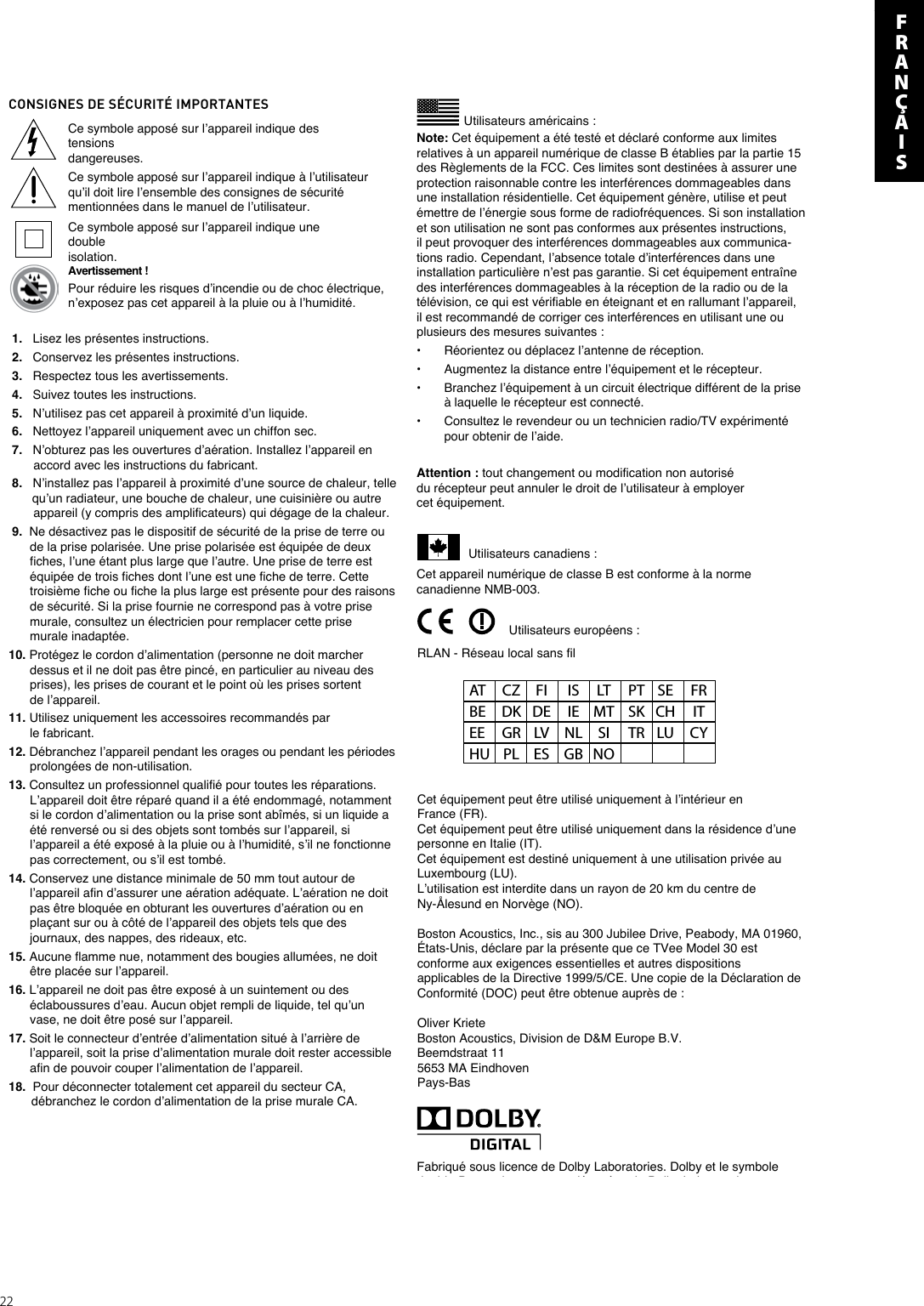 22CONSIGNES DE SÉCURITÉ IMPORTANTESUtilisateurs américains :Ce symbole apposé sur l’appareil indique des tensions dangereuses.Ce symbole apposé sur l’appareil indique à l’utilisateur qu’il doit lire l’ensemble des consignes de sécurité mentionnées dans le manuel de l’utilisateur.Ce symbole apposé sur l’appareil indique une double isolation.Avertissement !Pour réduire les risques d’incendie ou de choc électrique, n’exposez pas cet appareil à la pluie ou à l’humidité.RLAN - Réseau local sans filUtilisateurs européens :AT  CZ  FI  IS  LT  PT  SE  FR BE  DK  DE  IE  MT  SK  CH  IT EE  GR  LV  NL  SI  TR  LU  CY HU  PL  ES  GB  NO 1.   Lisez les présentes instructions. 2.   Conservez les présentes instructions. 3.   Respectez tous les avertissements. 4.   Suivez toutes les instructions. 5.   N’utilisez pas cet appareil à proximité d’un liquide. 6.   Nettoyez l’appareil uniquement avec un chiffon sec. 7.   N’obturez pas les ouvertures d’aération. Installez l’appareil en  accord avec les instructions du fabricant. 8.   N’installez pas l’appareil à proximité d’une source de chaleur, telle  qu’un radiateur, une bouche de chaleur, une cuisinière ou autre  appareil (y compris des amplificateurs) qui dégage de la chaleur. 9.  Ne désactivez pas le dispositif de sécurité de la prise de terre ou   de la prise polarisée. Une prise polarisée est équipée de deux fiches, l’une étant plus large que l’autre. Une prise de terre est équipée de trois fiches dont l’une est une fiche de terre. Cette troisième fiche ou fiche la plus large est présente pour des raisons de sécurité. Si la prise fournie ne correspond pas à votre prise murale, consultez un électricien pour remplacer cette prise murale inadaptée.10. Protégez le cordon d’alimentation (personne ne doit marcher dessus et il ne doit pas être pincé, en particulier au niveau des prises), les prises de courant et le point où les prises sortent de l’appareil.11. Utilisez uniquement les accessoires recommandés par le fabricant.12. Débranchez l’appareil pendant les orages ou pendant les périodes prolongées de non-utilisation.13. Consultez un professionnel qualifié pour toutes les réparations. L’appareil doit être réparé quand il a été endommagé, notamment si le cordon d’alimentation ou la prise sont abîmés, si un liquide a été renversé ou si des objets sont tombés sur l’appareil, si l’appareil a été exposé à la pluie ou à l’humidité, s’il ne fonctionne pas correctement, ou s’il est tombé.14. Conservez une distance minimale de 50 mm tout autour de l’appareil afin d’assurer une aération adéquate. L’aération ne doit pas être bloquée en obturant les ouvertures d’aération ou en plaçant sur ou à côté de l’appareil des objets tels que des journaux, des nappes, des rideaux, etc.15. Aucune flamme nue, notamment des bougies allumées, ne doit être placée sur l’appareil.16. L’appareil ne doit pas être exposé à un suintement ou des éclaboussures d’eau. Aucun objet rempli de liquide, tel qu’un vase, ne doit être posé sur l’appareil.17. Soit le connecteur d’entrée d’alimentation situé à l’arrière de l’appareil, soit la prise d’alimentation murale doit rester accessible afin de pouvoir couper l’alimentation de l’appareil.18.  Pour déconnecter totalement cet appareil du secteur CA,   débranchez le cordon d’alimentation de la prise murale CA.Note: Cet équipement a été testé et déclaré conforme aux limites relatives à un appareil numérique de classe B établies par la partie 15 des Règlements de la FCC. Ces limites sont destinées à assurer une protection raisonnable contre les interférences dommageables dans une installation résidentielle. Cet équipement génère, utilise et peut émettre de l’énergie sous forme de radiofréquences. Si son installation et son utilisation ne sont pas conformes aux présentes instructions, il peut provoquer des interférences dommageables aux communica-tions radio. Cependant, l’absence totale d’interférences dans une installation particulière n’est pas garantie. Si cet équipement entraîne des interférences dommageables à la réception de la radio ou de la télévision, ce qui est vérifiable en éteignant et en rallumant l’appareil, il est recommandé de corriger ces interférences en utilisant une ou plusieurs des mesures suivantes :•   Réorientez ou déplacez l’antenne de réception.•   Augmentez la distance entre l’équipement et le récepteur.•   Branchez l’équipement à un circuit électrique différent de la prise   à laquelle le récepteur est connecté.•   Consultez le revendeur ou un technicien radio/TV expérimenté   pour obtenir de l’aide.Attention : tout changement ou modification non autorisé du récepteur peut annuler le droit de l’utilisateur à employer cet équipement.               Utilisateurs canadiens :Cet appareil numérique de classe B est conforme à la norme canadienne NMB-003.Cet équipement peut être utilisé uniquement à l’intérieur en France (FR).Cet équipement peut être utilisé uniquement dans la résidence d’une personne en Italie (IT).Cet équipement est destiné uniquement à une utilisation privée au Luxembourg (LU).L’utilisation est interdite dans un rayon de 20 km du centre de Ny-Ålesund en Norvège (NO).Boston Acoustics, Inc., sis au 300 Jubilee Drive, Peabody, MA 01960, États-Unis, déclare par la présente que ce TVee Model 30 est conforme aux exigences essentielles et autres dispositions applicables de la Directive 1999/5/CE. Une copie de la Déclaration de Conformité (DOC) peut être obtenue auprès de :Oliver KrieteBoston Acoustics, Division de D&amp;M Europe B.V.Beemdstraat 115653 MA EindhovenPays-BasFabriqué sous licence de Dolby Laboratories. Dolby et le symbole double-D sont des marques déposées de Dolby Laboratories.EnFRANçAIS