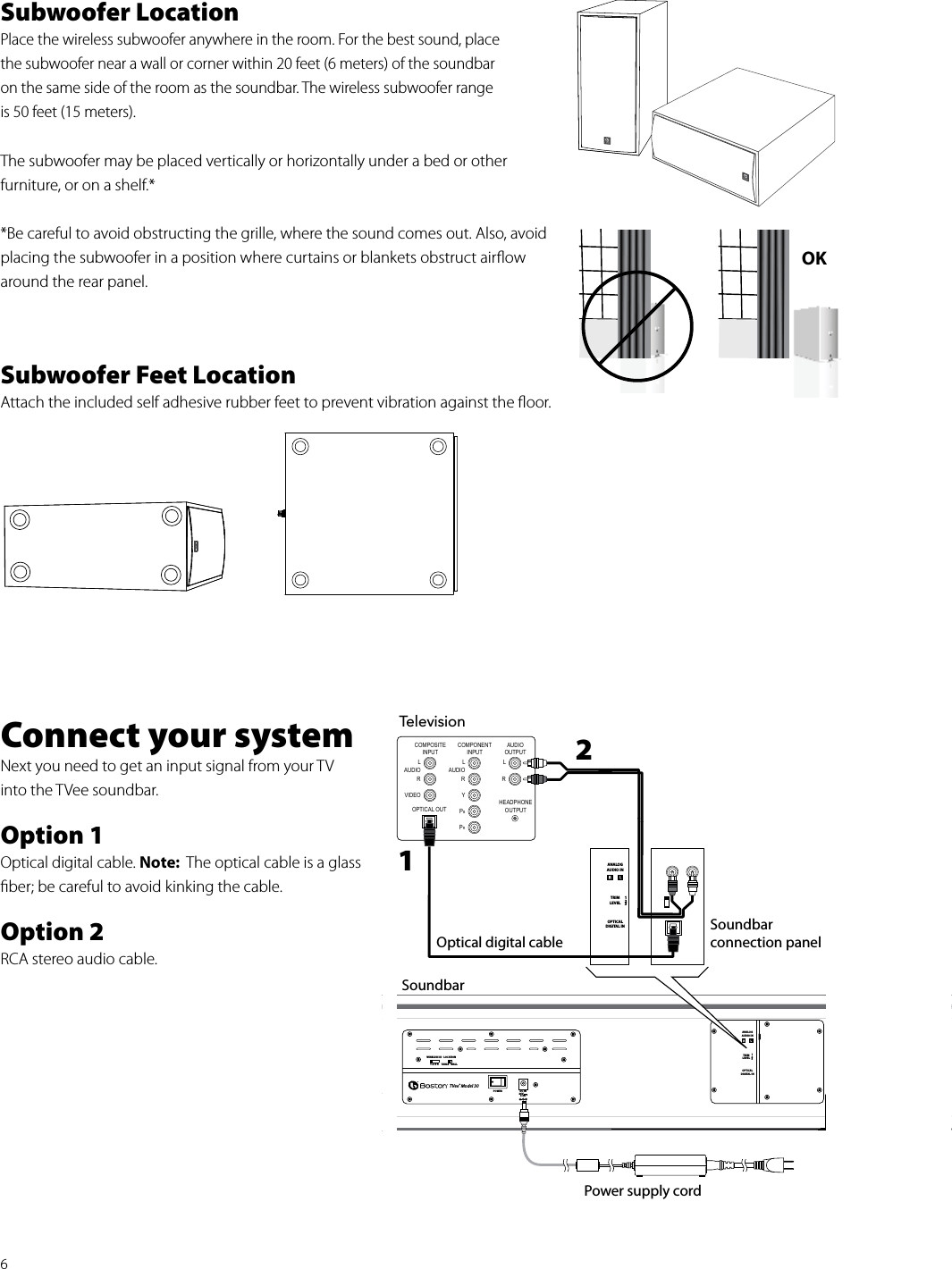 6Subwoofer LocationPlace the wireless subwoofer anywhere in the room. For the best sound, place the subwoofer near a wall or corner within 20 feet (6 meters) of the soundbar  on the same side of the room as the soundbar. The wireless subwoofer range  is 50 feet (15 meters).The subwoofer may be placed vertically or horizontally under a bed or other  furniture, or on a shelf.**Be careful to avoid obstructing the grille, where the sound comes out. Also, avoid placing the subwoofer in a position where curtains or blankets obstruct airﬂow around the rear panel.Subwoofer Feet LocationAttach the included self adhesive rubber feet to prevent vibration against the ﬂoor. Connect your systemNext you need to get an input signal from your TVinto the TVee soundbar.  Option 1Optical digital cable. Note:  The optical cable is a glass ﬁber; be careful to avoid kinking the cable.Option 2RCA stereo audio cable. TelevisionCOMPONENTINPUTLAUDIORYPBPRCOMPOSITEINPUTLAUDIORVIDEOAUDIOOUTPUTHEADPHONEOUTPUTL             ROptical digital cableTRIMLEVELOPTICAL DIGITAL INANALOG AUDIO IN123OPTICAL OUTSoundbar connection panel1 2 3 4WIRELESS IDPOWERLOCATIONTABLE WALLTVee® Model 30DC IN24V3.0ATRIM LEVELOPTICAL DIGITAL INANALOG AUDIO IN123Soundbar Power supply cord12OK 