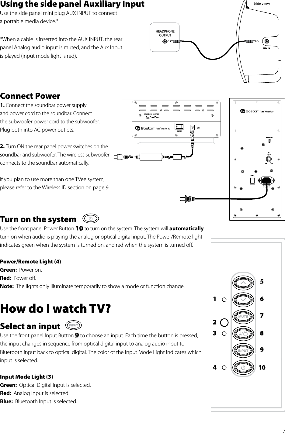 7Using the side panel Auxiliary Input  Use the side panel mini plug AUX INPUT to connect  a portable media device.* *When a cable is inserted into the AUX INPUT, the rear panel Analog audio input is muted, and the Aux Input  is played (input mode light is red). Connect Power1. Connect the soundbar power supply  and power cord to the soundbar. Connect  the subwoofer power cord to the subwoofer.  Plug both into AC power outlets.2. Turn ON the rear panel power switches on the soundbar and subwoofer. The wireless subwoofer connects to the soundbar automatically.If you plan to use more than one TVee system, please refer to the Wireless ID section on page 9. Turn on the systemUse the front panel Power Button 10 to turn on the system. The system will automatically  turn on when audio is playing the analog or optical digital input. The Power/Remote light indicates green when the system is turned on, and red when the system is turned oﬀ.Power/Remote Light (4)Green:  Power on.Red:  Power oﬀ.Note:  The lights only illuminate temporarily to show a mode or function change.How do I watch TV?Select an inputUse the front panel Input Button 9 to choose an input. Each time the button is pressed, the input changes in sequence from optical digital input to analog audio input to  Bluetooth input back to optical digital. The color of the Input Mode Light indicates which input is selected.Input Mode Light (3)Green:  Optical Digital Input is selected.Red:  Analog Input is selected.Blue:  Bluetooth Input is selected. HEADPHONEOUTPUTAUX IN(side view)1 2 3 4WIRELESS IDPOWERLOCATIONTABLE WALLTVee® Model 30DC IN24V3.0AWIRELESS ID12345678910