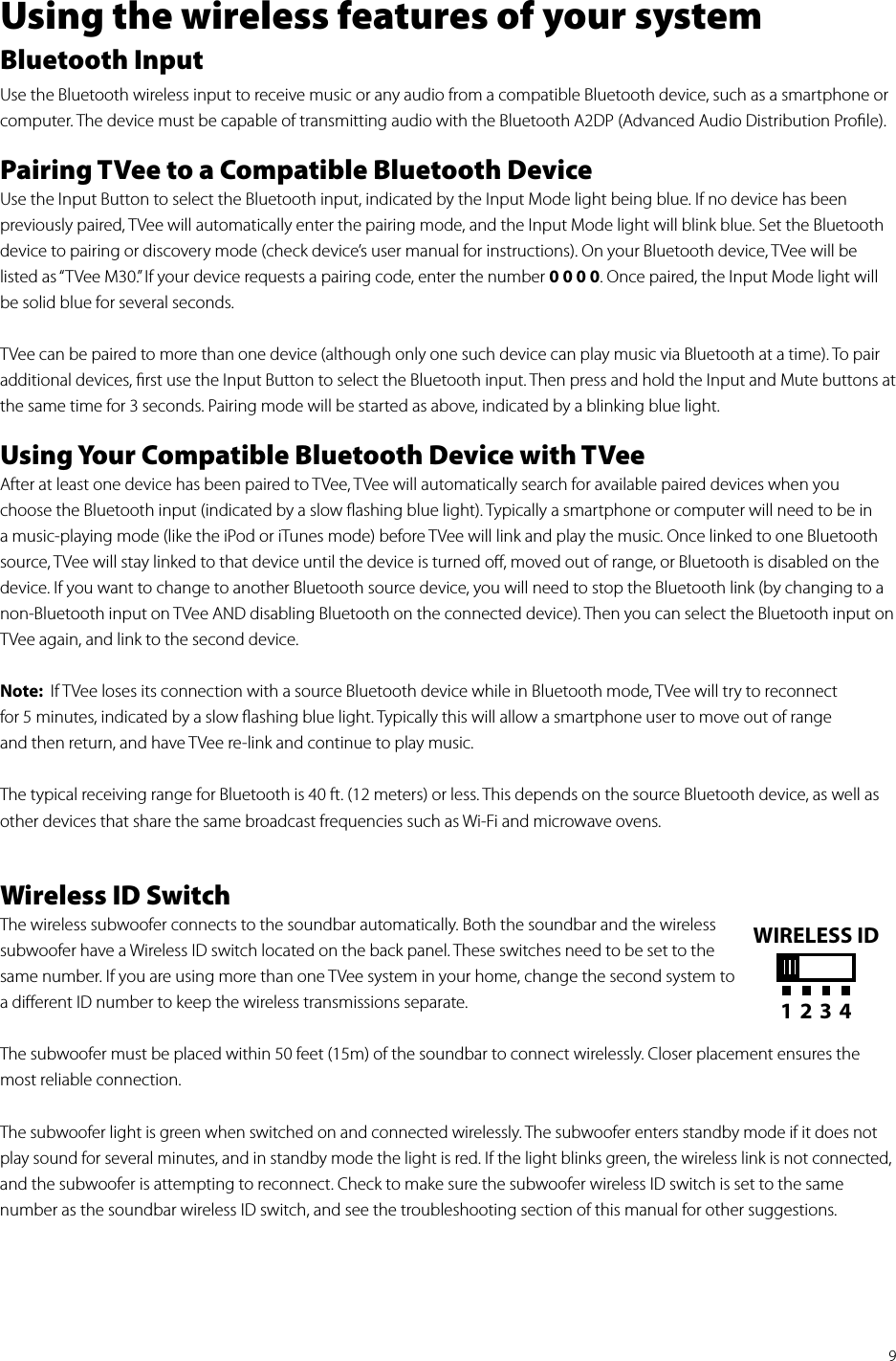 9Using the wireless features of your systemBluetooth InputUse the Bluetooth wireless input to receive music or any audio from a compatible Bluetooth device, such as a smartphone or computer. The device must be capable of transmitting audio with the Bluetooth A2DP (Advanced Audio Distribution Proﬁle).Pairing TVee to a Compatible Bluetooth DeviceUse the Input Button to select the Bluetooth input, indicated by the Input Mode light being blue. If no device has been previously paired, TVee will automatically enter the pairing mode, and the Input Mode light will blink blue. Set the Bluetooth device to pairing or discovery mode (check device’s user manual for instructions). On your Bluetooth device, TVee will be listed as “TVee M30.” If your device requests a pairing code, enter the number 0 0 0 0. Once paired, the Input Mode light will be solid blue for several seconds. TVee can be paired to more than one device (although only one such device can play music via Bluetooth at a time). To pair additional devices, ﬁrst use the Input Button to select the Bluetooth input. Then press and hold the Input and Mute buttons at the same time for 3 seconds. Pairing mode will be started as above, indicated by a blinking blue light.Using Your Compatible Bluetooth Device with TVee After at least one device has been paired to TVee, TVee will automatically search for available paired devices when you choose the Bluetooth input (indicated by a slow ﬂashing blue light). Typically a smartphone or computer will need to be in a music-playing mode (like the iPod or iTunes mode) before TVee will link and play the music. Once linked to one Bluetooth source, TVee will stay linked to that device until the device is turned oﬀ, moved out of range, or Bluetooth is disabled on the device. If you want to change to another Bluetooth source device, you will need to stop the Bluetooth link (by changing to a non-Bluetooth input on TVee AND disabling Bluetooth on the connected device). Then you can select the Bluetooth input on TVee again, and link to the second device. Note:  If TVee loses its connection with a source Bluetooth device while in Bluetooth mode, TVee will try to reconnect  for 5 minutes, indicated by a slow ﬂashing blue light. Typically this will allow a smartphone user to move out of range  and then return, and have TVee re-link and continue to play music.  The typical receiving range for Bluetooth is 40 ft. (12 meters) or less. This depends on the source Bluetooth device, as well as other devices that share the same broadcast frequencies such as Wi-Fi and microwave ovens. Wireless ID SwitchThe wireless subwoofer connects to the soundbar automatically. Both the soundbar and the wireless subwoofer have a Wireless ID switch located on the back panel. These switches need to be set to the same number. If you are using more than one TVee system in your home, change the second system to a diﬀerent ID number to keep the wireless transmissions separate. The subwoofer must be placed within 50 feet (15m) of the soundbar to connect wirelessly. Closer placement ensures the most reliable connection.The subwoofer light is green when switched on and connected wirelessly. The subwoofer enters standby mode if it does not play sound for several minutes, and in standby mode the light is red. If the light blinks green, the wireless link is not connected, and the subwoofer is attempting to reconnect. Check to make sure the subwoofer wireless ID switch is set to the same  number as the soundbar wireless ID switch, and see the troubleshooting section of this manual for other suggestions.WIRELESS ID1234