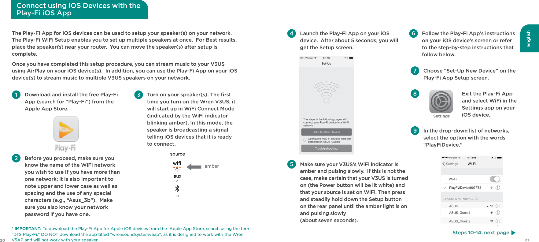 English2120Steps 10-14, next page Choose “Set-Up New Device” on the Play-Fi App Setup screen. Exit the Play-Fi App and select WiFi in the Settings app on your iOS device.  In the drop-down list of networks, select the option with the words  “PlayFiDevice.” Launch the Play-Fi App on your iOS device.  After about 5 seconds, you will get the Setup screen.   Make sure your V3US’s WiFi indicator is amber and pulsing slowly.  If this is not the case, make certain that your V3US is turned on (the Power button will be lit white) and that your source is set on WiFi. Then press and steadily hold down the Setup button on the rear panel until the amber light is on and pulsing slowly  (about seven seconds). Follow the Play-Fi App’s instructions on your iOS device’s screen or refer to the step-by-step instructions that follow below.SettingsThe Play-Fi App for iOS devices can be used to setup your speaker(s) on your network.  The Play-Fi WiFi Setup enables you to set up multiple speakers at once.  For Best results, place the speaker(s) near your router.  You can move the speaker(s) after setup is complete.Once you have completed this setup procedure, you can stream music to your V3US using AirPlay on your iOS device(s).  In addition, you can use the Play-Fi App on your iOS device(s) to stream music to multiple V3US speakers on your network. Download and install the free Play-Fi App (search for “Play-Fi”) from the Apple App Store. Before you proceed, make sure you know the name of the WiFi network you wish to use if you have more than one network; it is also important to note upper and lower case as well as spacing and the use of any special characters (e.g., “Asus_3b”).  Make sure you also know your network password if you have one.  Turn on your speaker(s). The ﬁrst time you turn on the Wren V3US, it will start up in WiFi Connect Mode (indicated by the WiFi indicator blinking amber). In this mode, the speaker is broadcasting a signal telling iOS devices that it is ready to connect.Steps 10-14, next pageConnect using iOS Devices with thePlay-Fi iOS App amber* IMPORTANT: To download the Play-Fi App for Apple iOS devices from the  Apple App Store, search using the term &quot;DTS Play-Fi.&quot; DO NOT download the app titled &quot;wrensoundsystemv5ap&quot;, as it is designed to work with the Wren V5AP and will not work with your speaker.