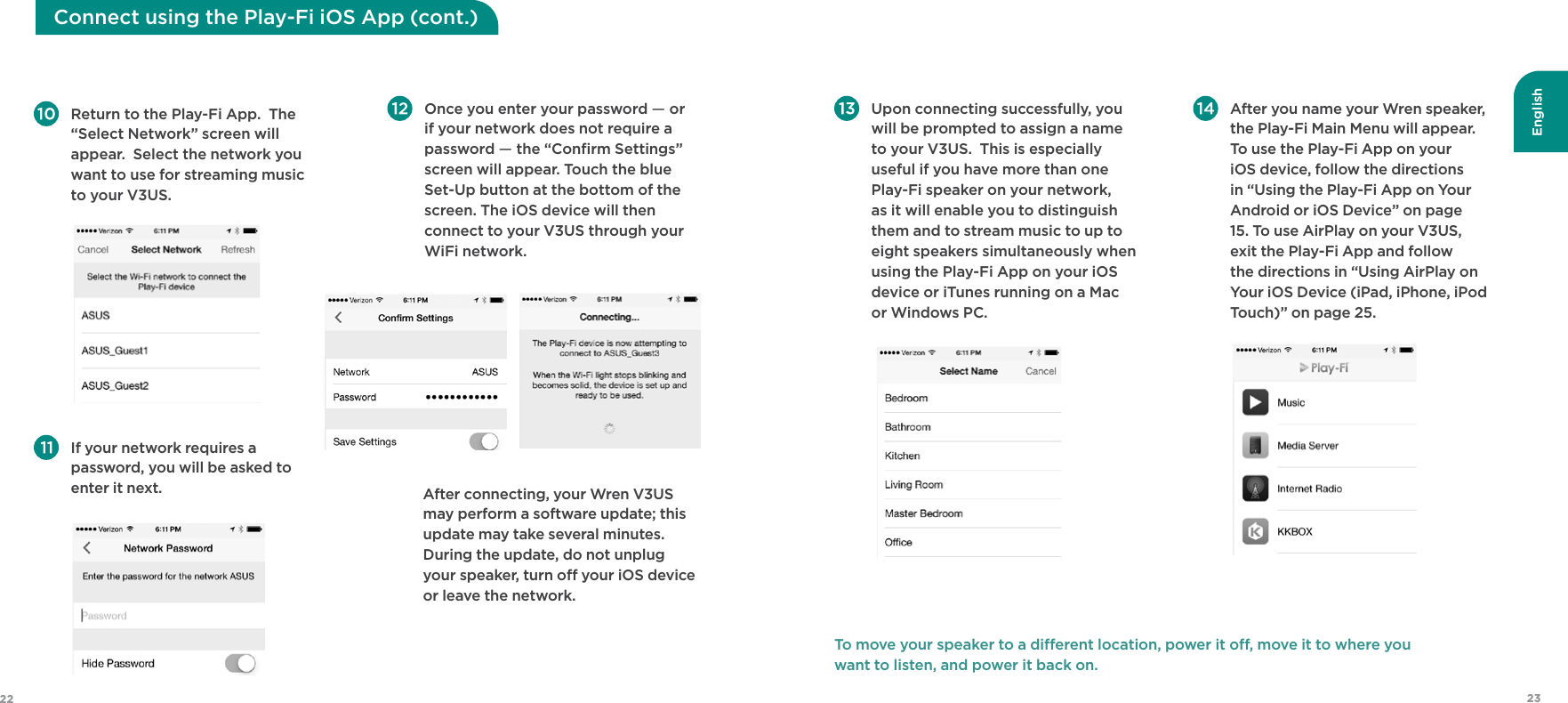English2322 Upon connecting successfully, you will be prompted to assign a name to your V3US.  This is especially useful if you have more than one Play-Fi speaker on your network, as it will enable you to distinguish them and to stream music to up to eight speakers simultaneously when using the Play-Fi App on your iOS device or iTunes running on a Mac or Windows PC.  After you name your Wren speaker, the Play-Fi Main Menu will appear.  To use the Play-Fi App on your iOS device, follow the directions in “Using the Play-Fi App on Your Android or iOS Device” on page 15. To use AirPlay on your V3US, exit the Play-Fi App and follow the directions in “Using AirPlay on Your iOS Device (iPad, iPhone, iPod Touch)” on page 25. To move your speaker to a dierent location, power it o, move it to where you  want to listen, and power it back on. Return to the Play-Fi App.  The “Select Network” screen will appear.  Select the network you want to use for streaming music to your V3US.  Once you enter your password — or if your network does not require a password — the “Conﬁrm Settings” screen will appear. Touch the blue Set-Up button at the bottom of the screen. The iOS device will then connect to your V3US through your WiFi network.  If your network requires a password, you will be asked to enter it next.    After connecting, your Wren V3US may perform a software update; this update may take several minutes. During the update, do not unplug your speaker, turn o your iOS device or leave the network.Connect using the Play-Fi iOS App (cont.) 