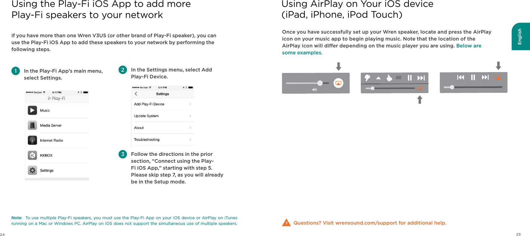 English2524Once you have successfully set up your Wren speaker, locate and press the AirPlay icon on your music app to begin playing music. Note that the location of the AirPlay icon will dier depending on the music player you are using. Below are some examples.Questions? Visit wrensound.com/support for additional help.Using AirPlay on Your iOS device (iPad, iPhone, iPod Touch)If you have more than one Wren V3US (or other brand of Play-Fi speaker), you can use the Play-Fi iOS App to add these speakers to your network by performing the following steps. In the Play-Fi App’s main menu, select Settings.  In the Settings menu, select Add Play-Fi Device.  Follow the directions in the prior section, “Connect using the Play-Fi iOS App,” starting with step 5.  Please skip step 7, as you will already be in the Setup mode.Note:  To use multiple Play-Fi speakers, you must use the Play-Fi App on your iOS device or AirPlay on iTunes running on a Mac or Windows PC. AirPlay on iOS does not support the simultaneous use of multiple speakers.Using the Play-Fi iOS App to add more  Play-Fi speakers to your network