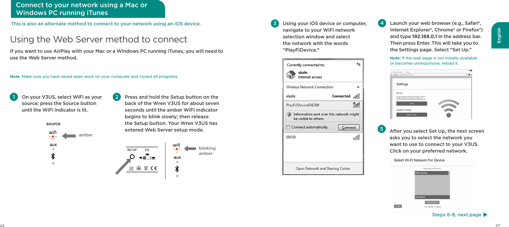 English2726  After you select Set Up, the next screen asks you to select the network you want to use to connect to your V3US.  Click on your preferred network. Using your iOS device or computer, navigate to your WiFi network selection window and select the network with the words “PlayFiDevice.”  Launch your web browser (e.g., Safari®, Internet Explorer®, Chrome® or Firefox®) and type 192.168.0.1 in the address bar. Then press Enter. This will take you to the Settings page. Select “Set Up.”Note: If the web page is not initially available  or becomes unresponsive, reload it.Steps 6-8, next pageIf you want to use AirPlay with your Mac or a Windows PC running iTunes, you will need to use the Web Server method.  Note: Make sure you have saved open work on your computer and closed all programs. Using the Web Server method to connect Connect to your network using a Mac or  Windows PC running iTunes On your V3US, select WiFi as your source; press the Source button until the WiFi indicator is lit. Press and hold the Setup button on the back of the Wren V3US for about seven seconds until the amber WiFi indicator begins to blink slowly; then release the Setup button. Your Wren V3US has entered Web Server setup mode.This is also an alternate method to connect to your network using an iOS device.amberblinking amber