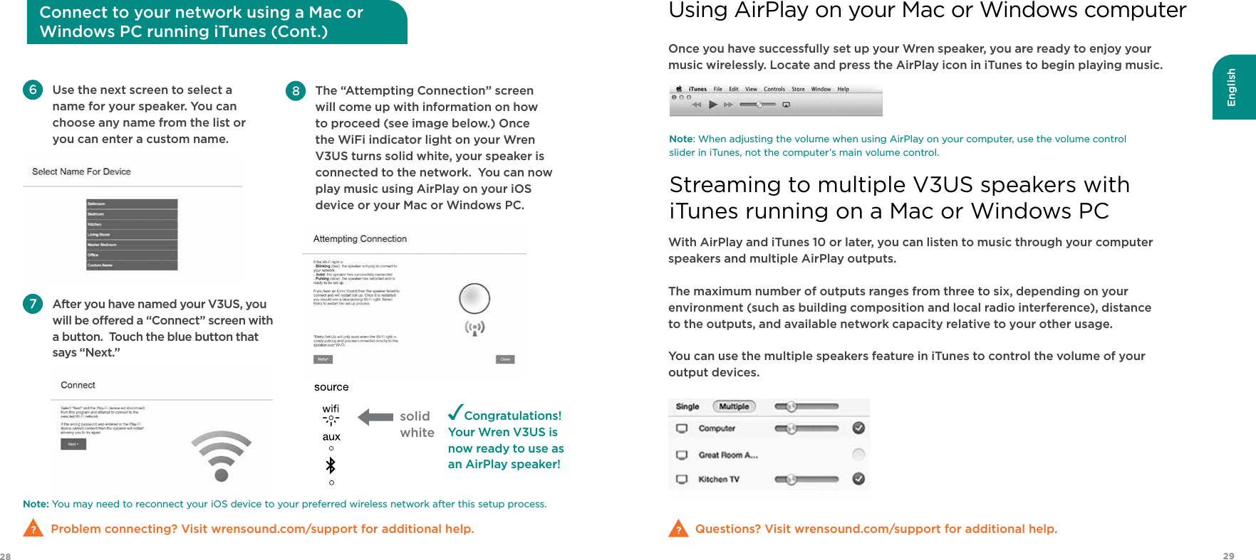 English2928Once you have successfully set up your Wren speaker, you are ready to enjoy your  music wirelessly. Locate and press the AirPlay icon in iTunes to begin playing music.Questions? Visit wrensound.com/support for additional help.Note: When adjusting the volume when using AirPlay on your computer, use the volume control slider in iTunes, not the computer’s main volume control.With AirPlay and iTunes 10 or later, you can listen to music through your computer speakers and multiple AirPlay outputs.The maximum number of outputs ranges from three to six, depending on your environment (such as building composition and local radio interference), distance  to the outputs, and available network capacity relative to your other usage.You can use the multiple speakers feature in iTunes to control the volume of your output devices.Using AirPlay on your Mac or Windows computerStreaming to multiple V3US speakers with  iTunes running on a Mac or Windows PCNote: You may need to reconnect your iOS device to your preferred wireless network after this setup process.  Problem connecting? Visit wrensound.com/support for additional help. Use the next screen to select a name for your speaker. You can choose any name from the list or you can enter a custom name. After you have named your V3US, you will be oered a “Connect” screen with a button.  Touch the blue button that says “Next.”Congratulations!Your Wren V3US is  now ready to use as  an AirPlay speaker! The “Attempting Connection” screen will come up with information on how to proceed (see image below.) Once the WiFi indicator light on your Wren V3US turns solid white, your speaker is connected to the network.  You can now play music using AirPlay on your iOS device or your Mac or Windows PC.  Connect to your network using a Mac or  Windows PC running iTunes (Cont.)solidwhite