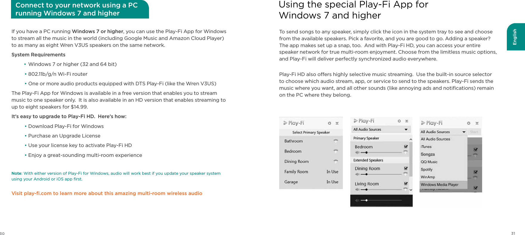 English3130To send songs to any speaker, simply click the icon in the system tray to see and choose from the available speakers. Pick a favorite, and you are good to go. Adding a speaker? The app makes set up a snap, too.  And with Play-Fi HD, you can access your entire speaker network for true multi-room enjoyment. Choose from the limitless music options, and Play-Fi will deliver perfectly synchronized audio everywhere.Play-Fi HD also oers highly selective music streaming.  Use the built-in source selector to choose which audio stream, app, or service to send to the speakers. Play-Fi sends the music where you want, and all other sounds (like annoying ads and notiﬁcations) remain on the PC where they belong.Using the special Play-Fi App for Windows 7 and higherIf you have a PC running Windows 7 or higher, you can use the Play-Fi App for Windows to stream all the music in the world (including Google Music and Amazon Cloud Player) to as many as eight Wren V3US speakers on the same network.System Requirements • Windows 7 or higher (32 and 64 bit) • 802.11b/g/n Wi-Fi router  •  One or more audio products equipped with DTS Play-Fi (like the Wren V3US)The Play-Fi App for Windows is available in a free version that enables you to stream music to one speaker only.  It is also available in an HD version that enables streaming to up to eight speakers for $14.99.It’s easy to upgrade to Play-Fi HD.  Here’s how:  • Download Play-Fi for Windows • Purchase an Upgrade License • Use your license key to activate Play-Fi HD • Enjoy a great-sounding multi-room experienceNote: With either version of Play-Fi for Windows, audio will work best if you update your speaker system  using your Android or iOS app ﬁrst.Visit play-ﬁ.com to learn more about this amazing multi-room wireless audioConnect to your network using a PC  running Windows 7 and higher