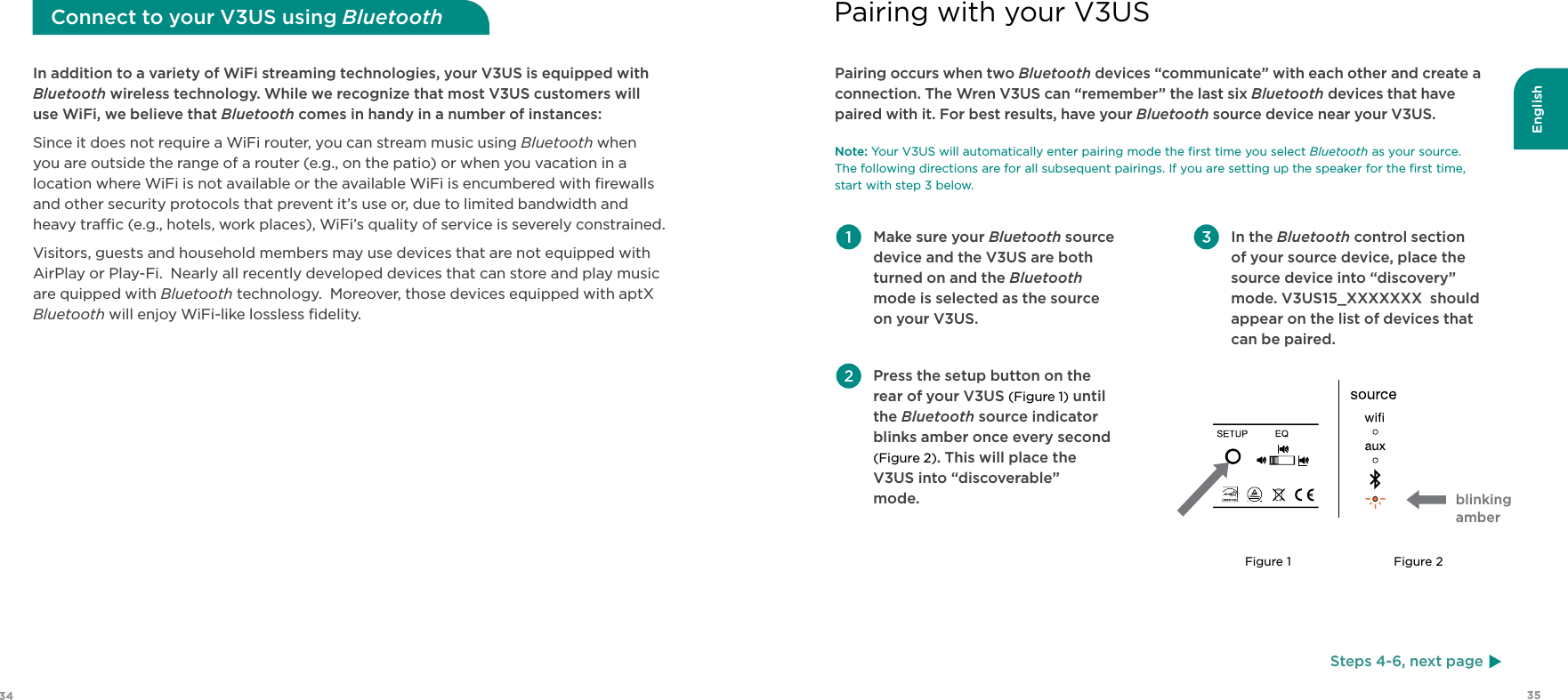 English3534 Make sure your Bluetooth source device and the V3US are both turned on and the Bluetooth mode is selected as the source on your V3US. Press the setup button on the rear of your V3US (Figure 1) until the Bluetooth source indicator blinks amber once every second (Figure 2). This will place the V3US into “discoverable”  mode. In the Bluetooth control section  of your source device, place the source device into “discovery” mode. V3US15_XXXXXXX  should appear on the list of devices that can be paired. Pairing occurs when two Bluetooth devices “communicate” with each other and create a connection. The Wren V3US can “remember” the last six Bluetooth devices that have paired with it. For best results, have your Bluetooth source device near your V3US. Note: Your V3US will automatically enter pairing mode the ﬁrst time you select Bluetooth as your source.  The following directions are for all subsequent pairings. If you are setting up the speaker for the ﬁrst time,  start with step 3 below.Pairing with your V3USIn addition to a variety of WiFi streaming technologies, your V3US is equipped with Bluetooth wireless technology. While we recognize that most V3US customers will use WiFi, we believe that Bluetooth comes in handy in a number of instances:Since it does not require a WiFi router, you can stream music using Bluetooth when you are outside the range of a router (e.g., on the patio) or when you vacation in a location where WiFi is not available or the available WiFi is encumbered with ﬁrewalls and other security protocols that prevent it’s use or, due to limited bandwidth and heavy trac (e.g., hotels, work places), WiFi’s quality of service is severely constrained.Visitors, guests and household members may use devices that are not equipped with AirPlay or Play-Fi.  Nearly all recently developed devices that can store and play music are quipped with Bluetooth technology.  Moreover, those devices equipped with aptX Bluetooth will enjoy WiFi-like lossless ﬁdelity.Connect to your V3US using BluetoothSteps 4-6, next pageblinking amberFigure 1 Figure 2