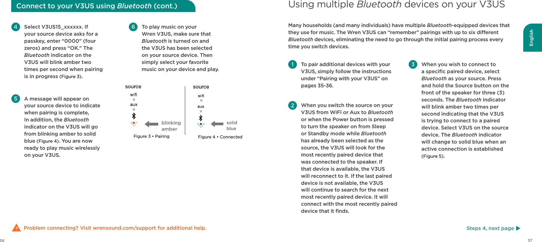 English3736 To pair additional devices with your V3US, simply follow the instructions under “Pairing with your V3US” on pages 35-36. When you switch the source on your V3US from WiFi or Aux to Bluetooth or when the Power button is pressed to turn the speaker on from Sleep or Standby mode while Bluetooth has already been selected as the source, the V3US will look for the most recently paired device that was connected to the speaker. If that device is available, the V3US will reconnect to it. If the last paired device is not available, the V3US  will continue to search for the next most recently paired device. It will connect with the most recently paired device that it ﬁnds. When you wish to connect to a speciﬁc paired device, select Bluetooth as your source. Press and hold the Source button on the front of the speaker for three (3) seconds. The Bluetooth indicator will blink amber two times per second indicating that the V3US is trying to connect to a paired device. Select V3US on the source device. The Bluetooth indicator will change to solid blue when an active connection is established (Figure 5).Many households (and many individuals) have multiple Bluetooth-equipped devices that they use for music. The Wren V3US can “remember” pairings with up to six dierent Bluetooth devices, eliminating the need to go through the initial pairing process every time you switch devices.Using multiple Bluetooth devices on your V3USProblem connecting? Visit wrensound.com/support for additional help. To play music on your Wren V3US, make sure that Bluetooth is turned on and the V3US has been selected on your source device. Then simply select your favorite music on your device and play. Select V3US15_xxxxxx. If your source device asks for a passkey, enter “0000” (four zeros) and press “OK.” The Bluetooth indicator on the V3US will blink amber two times per second when pairing is in progress (Figure 3).  A message will appear on  your source device to indicate when pairing is complete, In addition, the Bluetooth indicator on the V3US will go from blinking amber to solid blue (Figure 4). You are now ready to play music wirelessly on your V3US.Connect to your V3US using Bluetooth (cont.)Steps 4, next pageFigure 3 • Pairing Figure 4 • Connectedsolid blueblinking amber