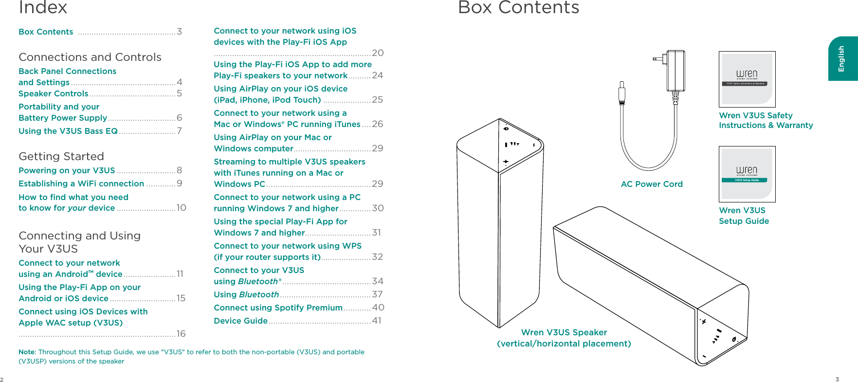 English32Box ContentsWren V3US Speaker(vertical/horizontal placement)Wren V3US Setup GuideV3US Setup GuideWren V3US Safety  Instructions &amp; WarrantyAC Power CordIndexBox Contents  ...........................................3Connections and ControlsBack Panel Connections  and Settings ..............................................4 Speaker Controls ...................................... 5Portability and your  Battery Power Supply ..............................6Using the V3US Bass EQ .........................7 Getting StartedPowering on your V3US ..........................8 Establishing a WiFi connection .............9 How to ﬁnd what you need  to know for your device ..........................10Connecting and Using  Your V3USConnect to your network  using an AndroidTM device ....................... 11Using the Play-Fi App on your  Android or iOS device ............................. 15 Connect using iOS Devices with  Apple WAC setup (V3US)  .....................................................................16 Connect to your network using iOS  devices with the Play-Fi iOS App  .....................................................................20 Using the Play-Fi iOS App to add more  Play-Fi speakers to your network .......... 24Using AirPlay on your iOS device  (iPad, iPhone, iPod Touch) .....................25 Connect to your network using a  Mac or Windows® PC running iTunes ....26Using AirPlay on your Mac or  Windows computer ..................................29Streaming to multiple V3US speakers  with iTunes running on a Mac or  Windows PC ..............................................29 Connect to your network using a PC  running Windows 7 and higher .............. 30Using the special Play-Fi App for  Windows 7 and higher.............................31 Connect to your network using WPS  (if your router supports it) ......................32Connect to your V3US  using Bluetooth® .......................................34Using Bluetooth ........................................ 37Connect using Spotify Premium ............40Device Guide ............................................. 41Note: Throughout this Setup Guide, we use &quot;V3US&quot; to refer to both the non-portable (V3US) and portable (V3USP) versions of the speaker