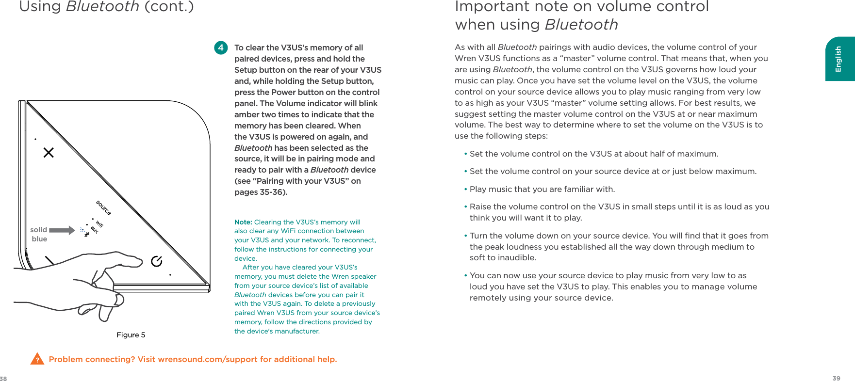 English3938As with all Bluetooth pairings with audio devices, the volume control of your Wren V3US functions as a “master” volume control. That means that, when you are using Bluetooth, the volume control on the V3US governs how loud your music can play. Once you have set the volume level on the V3US, the volume control on your source device allows you to play music ranging from very low to as high as your V3US “master” volume setting allows. For best results, we suggest setting the master volume control on the V3US at or near maximum volume. The best way to determine where to set the volume on the V3US is to use the following steps:•  Set the volume control on the V3US at about half of maximum.• Set the volume control on your source device at or just below maximum.•  Play music that you are familiar with.•  Raise the volume control on the V3US in small steps until it is as loud as you think you will want it to play.•  Turn the volume down on your source device. You will ﬁnd that it goes from the peak loudness you established all the way down through medium to soft to inaudible.•  You can now use your source device to play music from very low to as loud you have set the V3US to play. This enables you to manage volume remotely using your source device.Important note on volume control when using BluetoothUsing Bluetooth (cont.)Problem connecting? Visit wrensound.com/support for additional help. To clear the V3US’s memory of all paired devices, press and hold the Setup button on the rear of your V3US and, while holding the Setup button, press the Power button on the control panel. The Volume indicator will blink amber two times to indicate that the memory has been cleared. When the V3US is powered on again, and Bluetooth has been selected as the source, it will be in pairing mode and ready to pair with a Bluetooth device (see “Pairing with your V3US” on pages 35-36). Note:Clearing the V3US’s memory will  also clear any WiFi connection between  your V3US and your network. To reconnect, follow the instructions for connecting your device. After you have cleared your V3US’s memory, you must delete the Wren speaker from your source device’s list of available Bluetooth devices before you can pair it with the V3US again. To delete a previously paired Wren V3US from your source device’s memory, follow the directions provided by the device&apos;s manufacturer.Figure 5solid blue