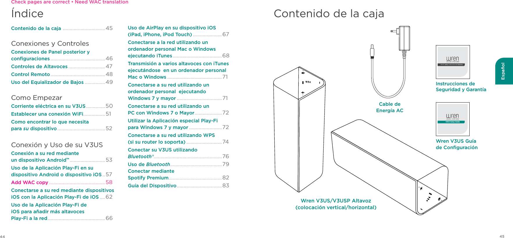 4544EspañolContenido de la cajaWren V3US Guía de ConﬁguraciónV3US Setup GuideInstrucciones de Seguridad y GarantíaCable de Energía ACÍndiceContenido de la caja  ............................... 45Conexiones y ControlesConexiones de Panel posterior y  conﬁguraciones ........................................46Controles de Altavoces ...........................47Control Remoto ........................................48Uso del Equializador de Bajos ...............49 Como EmpezarCorriente eléctrica en su V3US ..............50 Establecer una conexión WiFi ................51 Como encontrar lo que necesita  para su dispositivo ................................... 52Conexión y Uso de su V3USConexión a su red mediante  un dispositivo AndroidTM .......................... 53Uso de la Aplicación Play-Fi en su  dispositivo Android o dispositivo iOS ..57 Add WAC copy .........................................58Conectarse a su red mediante dispositivos  iOS con la Aplicación Play-Fi de iOS ....62Uso de la Aplicación Play-Fi de  iOS para añadir más altavoces  Play-Fi a la red ..........................................66Uso de AirPlay en su dispositivo iOS  (iPad, iPhone, iPod Touch) .....................67 Conectarse a la red utilizando un  ordenador personal Mac o Windows ejecutando iTunes ....................................68Transmisión a varios altavoces con iTunes ejecutándose  en un ordenador personal  Mac o Windows ........................................71Conectarse a su red utilizando un  ordenador personal  ejecutando  Windows 7 y mayor .................................71 Conectarse a su red utilizando un  PC con Windows 7 o Mayor ....................72Utilizar la Aplicación especial Play-Fi  para Windows 7 y mayor ........................72 Conectarse a su red utilizando WPS  (si su router lo soporta) ..........................74Conectar su V3US utilizando  Bluetooth® ..................................................76Uso de Bluetooth......................................79 Conectar mediante  Spotify Premium .......................................82 Guía del Dispositivo ................................. 83Wren V3US/V3USP Altavoz  (colocación vertical/horizontal)Check pages are correct • Need WAC translation