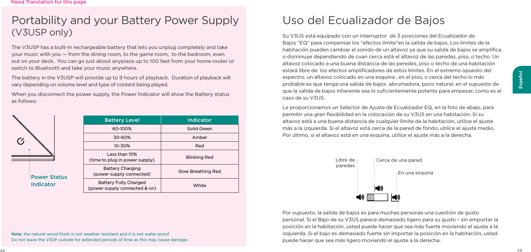 49Español48Su V3US está equipado con un interruptor  de 3 posiciones del Ecualizador de Bajos “EQ” para compensar los “efectos límite”en la salida de bajos. Los límites de la habitación pueden cambiar el sonido de un altavoz ya que su salida de bajos se ampliﬁca o disminuye dependiendo de cuan cerca está el altavoz de las paredes, piso, o techo. Un altavoz colocado a una buena distancia de las peredes, piso o techo de una habitación estará libre de  los efectos ampliﬁcadores de estos límites. En el extremo opuesto del espectro, un altavoz colocado en una esquina , en el piso, o cerca del techo lo más probable es que tenga una salida de bajos  abrumadora, poco natural, en el supuesto de que la salida de bajos inherente sea lo suﬁcientemente potente para empezar, como es el caso de su V3US.Le proporcionamos un Selector de Ajuste de Ecualizador EQ, en la foto de abajo, para permitir una gran ﬂexibilidad en la colocación de su V3US en una habitación. Si su altavoz está a una buena distancia de cualquier límite de la habitación, utilice el ajuste más a la izquierda. Si el altavoz está cerca de la pared de fondo, utilice el ajuste medio. Por último, si el altavoz está en una esquina, utilice el ajuste más a la derecha. Por supuesto, la salida de bajos es para muchas personas una cuestión de gusto personal. Si el Bajo de su V3US parece demasiado ligero para su gusto – sin emportar la posición en la habitación, usted puede hacer que sea más fuerte moviendo el ajuste a la izquierda. Si el bajo es demasiado fuerte sin importar la posición en la habitación, usted puede hacer que sea más ligero moviendo el ajuste a la derecha.Uso del Ecualizador de BajosPortability and your Battery Power Supply  (V3USP only)The V3USP has a built-in rechargeable battery that lets you unplug completely and take your music with you — from the dining room, to the game room,  to the bedroom, even out on your deck.  You can go just about anyplace up to 100 feet from your home router or switch to Bluetooth and take your music anywhere.The battery in the V3USP will provide up to 9 hours of playback.  Duration of playback will vary depending on volume level and type of content being played. When you disconnect the power supply, the Power Indicator will show the Battery status  as follows:Battery Level Indicator60-100% Solid Green30-60% Amber10-30% RedLess than 10%(time to plug in power supply} Blinking RedBattery Charging (power supply connected) Slow Breathing Red Battery Fully Charged   (power supply connected &amp; on) WhitePower Status IndicatorNote: the natural wood ﬁnish is not weather resistant and it is not water-proof.   Do not leave the V3UP outside for extended periods of time as this may cause damage.Need Translation for this pageLibre de  paredesEn una esquinaCerca de una pared