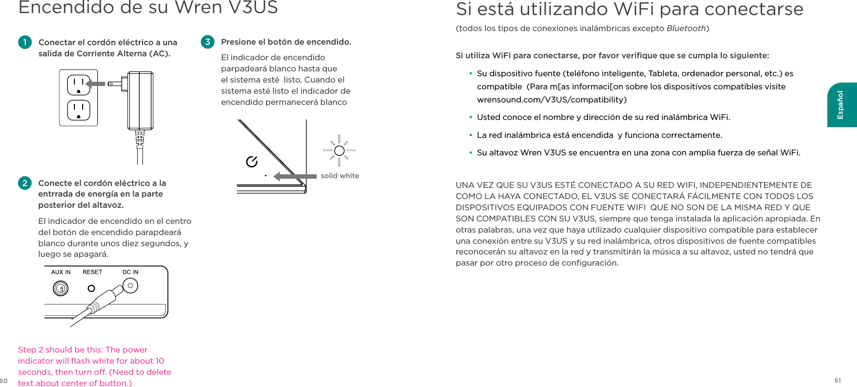 51Español50Si está utilizando WiFi para conectarse(todos los tipos de conexiones inalámbricas excepto Bluetooth) Si utiliza WiFi para conectarse, por favor veriﬁque que se cumpla lo siguiente:  •  Su dispositivo fuente (teléfono inteligente, Tableta, ordenador personal, etc.) es compatible  (Para m[as informaci[on sobre los dispositivos compatibles visite wrensound.com/V3US/compatibility) • Usted conoce el nombre y dirección de su red inalámbrica WiFi. • La red inalámbrica está encendida  y funciona correctamente. • Su altavoz Wren V3US se encuentra en una zona con amplia fuerza de señal WiFi.UNA VEZ QUE SU V3US ESTÉ CONECTADO A SU RED WIFI, INDEPENDIENTEMENTE DE COMO LA HAYA CONECTADO, EL V3US SE CONECTARÁ FÁCILMENTE CON TODOS LOS DISPOSITIVOS EQUIPADOS CON FUENTE WIFI  QUE NO SON DE LA MISMA RED Y QUE SON COMPATIBLES CON SU V3US, siempre que tenga instalada la aplicación apropiada. En otras palabras, una vez que haya utilizado cualquier dispositivo compatible para establecer una conexión entre su V3US y su red inalámbrica, otros dispositivos de fuente compatibles reconocerán su altavoz en la red y transmitirán la música a su altavoz, usted no tendrá que pasar por otro proceso de conﬁguración.Encendido de su Wren V3US Presione el botón de encendido.  El indicador de encendido parpadeará blanco hasta que el sistema esté  listo. Cuando el sistema esté listo el indicador de encendido permanecerá blanco Conectar el cordón eléctrico a una salida de Corriente Alterna (AC). Conecte el cordón eléctrico a la entrrada de energía en la parte posterior del altavoz. El indicador de encendido en el centro del botón de encendido parapdeará blanco durante unos diez segundos, y luego se apagará. solid whiteStep 2 should be this: The power indicator will ﬂash white for about 10 seconds, then turn o. (Need to delete text about center of button.)