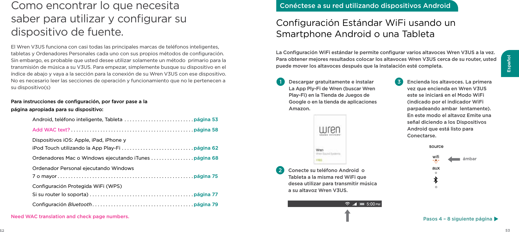 53Español52Como encontrar lo que necesita saber para utilizar y conﬁgurar su dispositivo de fuente.El Wren V3US funciona con casi todas las principales marcas de teléfonos inteligentes, tabletas y Ordenadores Personales cada uno con sus propios métodos de conﬁguración. Sin embargo, es probable que usted desee utilizar solamente un método  primario para la transmisión de música a su V3US. Para empezar, simplemente busque su dispositivo en el índice de abajo y vaya a la sección para la conexión de su Wren V3US con ese dispositivo. No es necesario leer las secciones de operación y funcionamiento que no le pertenecen a su dispositivo(s)Para instrucciones de conﬁguración, por favor pase a la  página apropiada para su dispositivo:Android, teléfono inteligente, Tableta  ..........................página 53Add WAC text? ..............................................página 58Dispositivos iOS: Apple, iPad, iPhone y iPod Touch utilizando la App Play-Fi ...........................página 62Ordenadores Mac o Windows ejecutando iTunes ................página 68Ordenador Personal ejecutando Windows 7 o mayor ...................................................página 75Conﬁguración Protegida WiFi (WPS) Si su router lo soporta) . . . . . . . . . . . . . . . . . . . . . . . . . . . . . . . . . . . . . . . página 77Conﬁguración Bluetooth ......................................página 79 Descargar gratuitamente e instalar La App Ply-Fi de Wren (buscar Wren Play-Fi) en la Tienda de Juegos de Google o en la tienda de aplicaciones Amazon. Encienda los altavoces. La primera vez que encienda en Wren V3US este se iniciará en el Modo WiFi (indicado por el indicador WiFi parpadeando ambar  lentamente). En este modo el altavoz Emite una señal diciendo a los Dispositivos Android que está listo para Conectarse.La Conﬁguración WiFi estándar le permite conﬁgurar varios altavoces Wren V3US a la vez. Para obtener mejores resultados colocar los altavoces Wren V3US cerca de su router, usted puede mover los altavoces después que la instalación esté completa.Conﬁguración Estándar WiFi usando unSmartphone Android o una TabletaConéctese a su red utilizando dispositivos Android Conecte su teléfono Android  o Tableta a la misma red WiFi que desea utilizar para transmitir música a su altavoz Wren V3US.ámbarPasos 4 – 8 siguiente páginaNeed WAC translation and check page numbers.