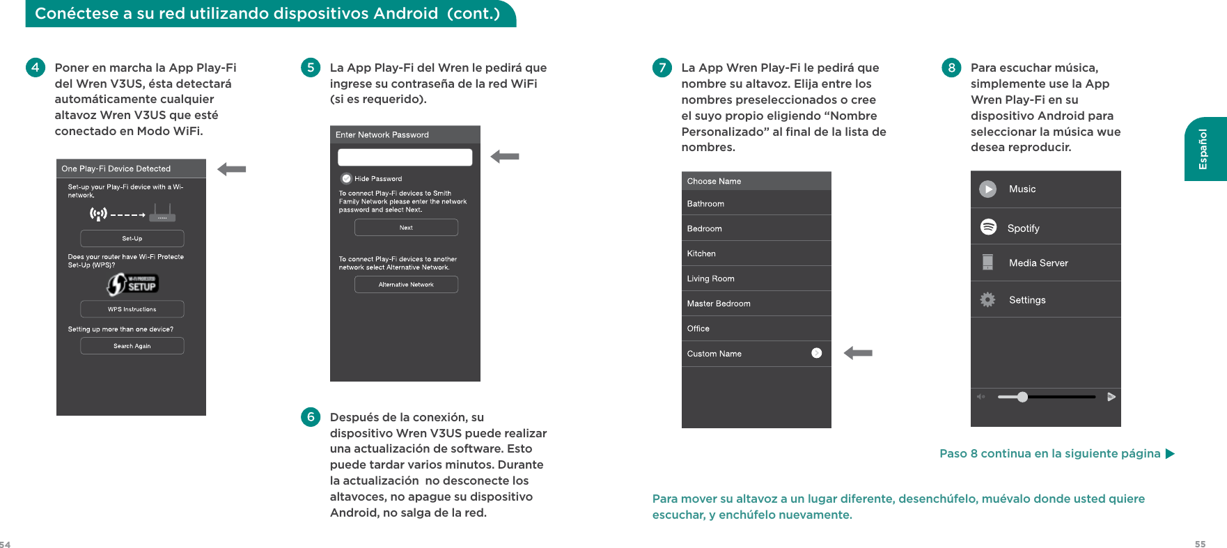 55Español54Conéctese a su red utilizando dispositivos Android  (cont.) La App Play-Fi del Wren le pedirá que ingrese su contraseña de la red WiFi (si es requerido).  Después de la conexión, su dispositivo Wren V3US puede realizar una actualización de software. Esto puede tardar varios minutos. Durante la actualización  no desconecte los altavoces, no apague su dispositivo Android, no salga de la red. Poner en marcha la App Play-Fi del Wren V3US, ésta detectará automáticamente cualquier altavoz Wren V3US que esté conectado en Modo WiFi.  Para escuchar música, simplemente use la App  Wren Play-Fi en su dispositivo Android para seleccionar la música wue desea reproducir.   La App Wren Play-Fi le pedirá que nombre su altavoz. Elija entre los nombres preseleccionados o cree el suyo propio eligiendo “Nombre Personalizado” al ﬁnal de la lista de nombres. Para mover su altavoz a un lugar diferente, desenchúfelo, muévalo donde usted quiere escuchar, y enchúfelo nuevamente.Paso 8 continua en la siguiente página