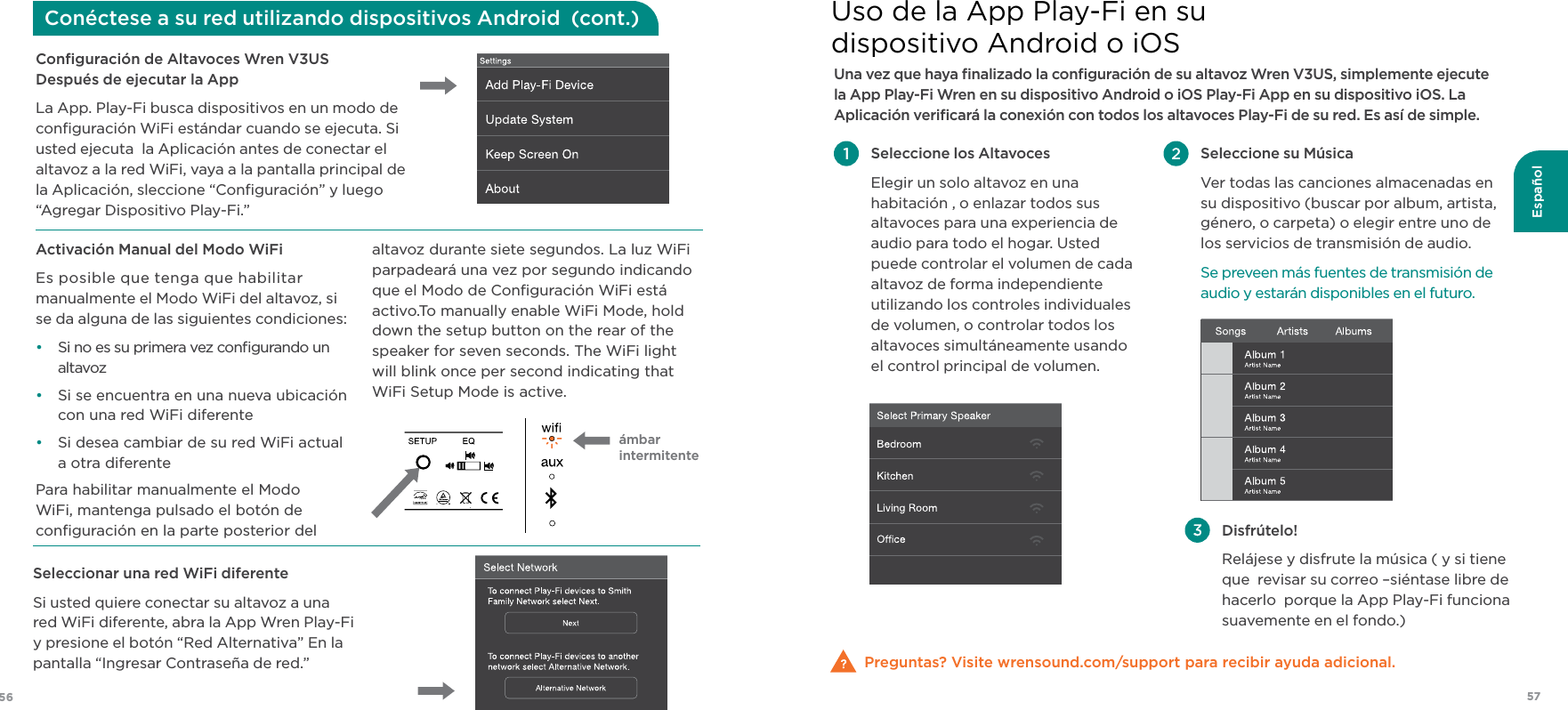 57Español56Conﬁguración de Altavoces Wren V3US Después de ejecutar la AppLa App. Play-Fi busca dispositivos en un modo de conﬁguración WiFi estándar cuando se ejecuta. Si usted ejecuta  la Aplicación antes de conectar el altavoz a la red WiFi, vaya a la pantalla principal de la Aplicación, sleccione “Conﬁguración” y luego “Agregar Dispositivo Play-Fi.” Seleccionar una red WiFi diferenteSi usted quiere conectar su altavoz a una red WiFi diferente, abra la App Wren Play-Fi y presione el botón “Red Alternativa” En la pantalla “Ingresar Contraseña de red.”Activación Manual del Modo WiFiEs posible que tenga que habilitar  manualmente el Modo WiFi del altavoz, si  se da alguna de las siguientes condiciones:•  Si no es su primera vez conﬁgurando un altavoz•  Si se encuentra en una nueva ubicación  con una red WiFi diferente•  Si desea cambiar de su red WiFi actual  a otra diferentePara habilitar manualmente el Modo WiFi, mantenga pulsado el botón de conﬁguración en la parte posterior del altavoz durante siete segundos. La luz WiFi parpadeará una vez por segundo indicando que el Modo de Conﬁguración WiFi está activo.To manually enable WiFi Mode, hold down the setup button on the rear of the speaker for seven seconds. The WiFi light will blink once per second indicating that WiFi Setup Mode is active.  Conéctese a su red utilizando dispositivos Android  (cont.)Una vez que haya ﬁnalizado la conﬁguración de su altavoz Wren V3US, simplemente ejecute la App Play-Fi Wren en su dispositivo Android o iOS Play-Fi App en su dispositivo iOS. La Aplicación veriﬁcará la conexión con todos los altavoces Play-Fi de su red. Es así de simple.Preguntas? Visite wrensound.com/support para recibir ayuda adicional. Seleccione los Altavoces  Elegir un solo altavoz en una habitación , o enlazar todos sus altavoces para una experiencia de audio para todo el hogar. Usted puede controlar el volumen de cada altavoz de forma independiente utilizando los controles individuales de volumen, o controlar todos los altavoces simultáneamente usando el control principal de volumen. Disfrútelo! Relájese y disfrute la música ( y si tiene que  revisar su correo –siéntase libre de hacerlo  porque la App Play-Fi funciona suavemente en el fondo.) Seleccione su Música Ver todas las canciones almacenadas en su dispositivo (buscar por album, artista, género, o carpeta) o elegir entre uno de los servicios de transmisión de audio. Se preveen más fuentes de transmisión de audio y estarán disponibles en el futuro.Uso de la App Play-Fi en su  dispositivo Android o iOSámbar  intermitente