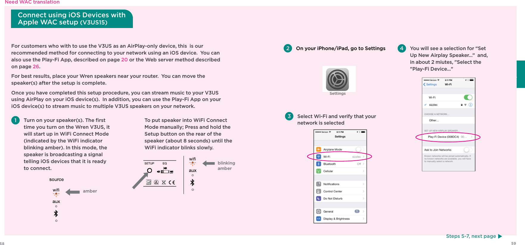 5958EspañolSettingsFor customers who with to use the V3US as an AirPlay-only device, this  is our recommended method for connecting to your network using an iOS device.  You can also use the Play-Fi App, described on page 20 or the Web server method described on page 26.For best results, place your Wren speakers near your router.  You can move the speaker(s) after the setup is complete.Once you have completed this setup procedure, you can stream music to your V3US using AirPlay on your iOS device(s).  In addition, you can use the Play-Fi App on your iOS device(s) to stream music to multiple V3US speakers on your network.  Turn on your speaker(s). The ﬁrst time you turn on the Wren V3US, it will start up in WiFi Connect Mode (indicated by the WiFi indicator blinking amber). In this mode, the speaker is broadcasting a signal telling iOS devices that it is ready to connect. On your iPhone/iPad, go to SettingsSteps 5-7, next pageConnect using iOS Devices with Apple WAC setup (V3US15)amber  To put speaker into WiFi Connect Mode manually; Press and hold the Setup button on the rear of the speaker (about 8 seconds) until the WiFi indicator blinks slowly. Select Wi-Fi and verify that your network is selected You will see a selection for “Set Up New Airplay Speaker…”  and, in about 2 miutes, &quot;Select the &quot;Play-Fi Device...&quot; blinking amberNeed WAC translation