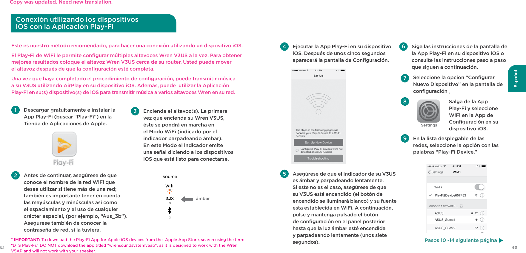 63Español62Este es nuestro método recomendado, para hacer una conexión utilizando un dispositivo iOS.El Play-Fi de WiFi le permite conﬁgurar múltiples altavoces Wren V3US a la vez. Para obtener mejores resultados coloque el altavoz Wren V3US cerca de su router. Usted puede mover  el altavoz después de que la conﬁguración esté completa.Una vez que haya completado el procedimiento de conﬁguración, puede transmitir música  a su V3US utilizando AirPlay en su dispositivo iOS. Además, puede  utilizar la Aplicación  Play-Fi en su(s) dispositivo(s) de iOS para transmitir música a varios altavoces Wren en su red. Descargar gratuitamente e instalar la App Play-Fi (buscar “Play-Fi”) en la Tienda de Aplicaciones de Apple. Antes de continuar, asegúrese de que conoce el nombre de la red WiFi que desea utilizar si tiene más de una red; también es importante tener en cuenta las mayúsculas y minúsculas asi como el espaciamiento y el uso de cualquier crácter especial, (por ejemplo, “Aus_3b”). Asegurese también de conocer la contraseña de red, si la tuviera.ámbar  Encienda el altavoz(s). La primera vez que encienda su Wren V3US, éste se pondrá en marcha en el Modo WiFi (indicado por el indicador parpadeando ámbar).  En este Modo el indicador emite  una señal diciendo a los dispositivos iOS que está listo para conectarse.Conexión utilizando los dispositivos  iOS con la Aplicación Play-Fi  Seleccione la opción “Conﬁgurar Nuevo Dispositivo” en la pantalla de conﬁguración . Salga de la App Play-Fi y seleccione WiFi en la App de Conﬁguración en su dispositivo iOS.  En la lista desplegable de las redes, seleccione la opción con las palabras “Play-Fi Device.” Ejecutar la App Play-Fi en su dispositivo iOS. Después de unos cinco segundos aparecerá la pantalla de Conﬁguración.   Asegúrese de que el indicador de su V3US es ámbar y parpadeando lentamente. Si este no es el caso, asegúrese de que su V3US está encendido (el botón de encendido se iluminará blanco) y su fuente esta establecida en WiFi. A continuación, pulse y mantenga pulsado el botón de conﬁguración en el panel posterior hasta que la luz ámbar esté encendida y parpadeando lentamente (unos siete segundos). Siga las instrucciones de la pantalla de la App Play-Fi en su dispositivo iOS o consulte las instrucciones paso a paso que siguen a continuación.Pasos 10 -14 siguiente página* IMPORTANT: To download the Play-Fi App for Apple iOS devices from the  Apple App Store, search using the term &quot;DTS Play-Fi.&quot; DO NOT download the app titled &quot;wrensoundsystemv5ap&quot;, as it is designed to work with the Wren V5AP and will not work with your speaker.Copy was updated. Need new translation.Settings