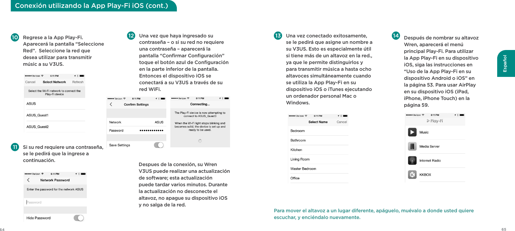6564Español Regrese a la App Play-Fi. Aparecerá la pantalla “Seleccione Red”.  Seleccione la red que desea utilizar para transmitir músic a su V3US.  Una vez que haya ingresado su contraseña – o si su red no requiere una contraseña – aparecerá la pantalla “Conﬁrmar Conﬁguración” toque el botón azul de Conﬁguración en la parte inferior de la pantalla. Entonces el dispositivo iOS se conectará a su V3US a través de su red WiFi.  Si su red requiere una contraseña, se le pedirá que la ingrese a continuación.     Despues de la conexión, su Wren V3US puede realizar una actualización de software; esta actualización puede tardar varios minutos. Durante la actualización no desconecte el altavoz, no apague su dispositivo iOS y no salga de la red.Conexión utilizando la App Play-Fi iOS (cont.)  Una vez conectado exitosamente, se le pedirá que asigne un nombre a su V3US. Esto es especialmente útil si tiene más de un altavoz en la red., ya que le permite distinguirlos y para transmitir música a hasta ocho altavoces simultáneamente cuando se utiliza la App Play-Fi en su dispositivo iOS o iTunes ejecutando un ordenador personal Mac o Windows.   Después de nombrar su altavoz Wren, aparecerá el menú principal Play-Fi. Para utilizar la App Play-Fi en su dispositivo iOS, siga las instrucciones en “Uso de la App Play-Fi en su dispositivo Android o iOS” en la página 53. Para usar AirPlay en su dispositivo iOS (iPad, iPhone, iPhone Touch) en la página 59.Para mover el altavoz a un lugar diferente, apáguelo, muévalo a donde usted quiere escuchar, y enciéndalo nuevamente.