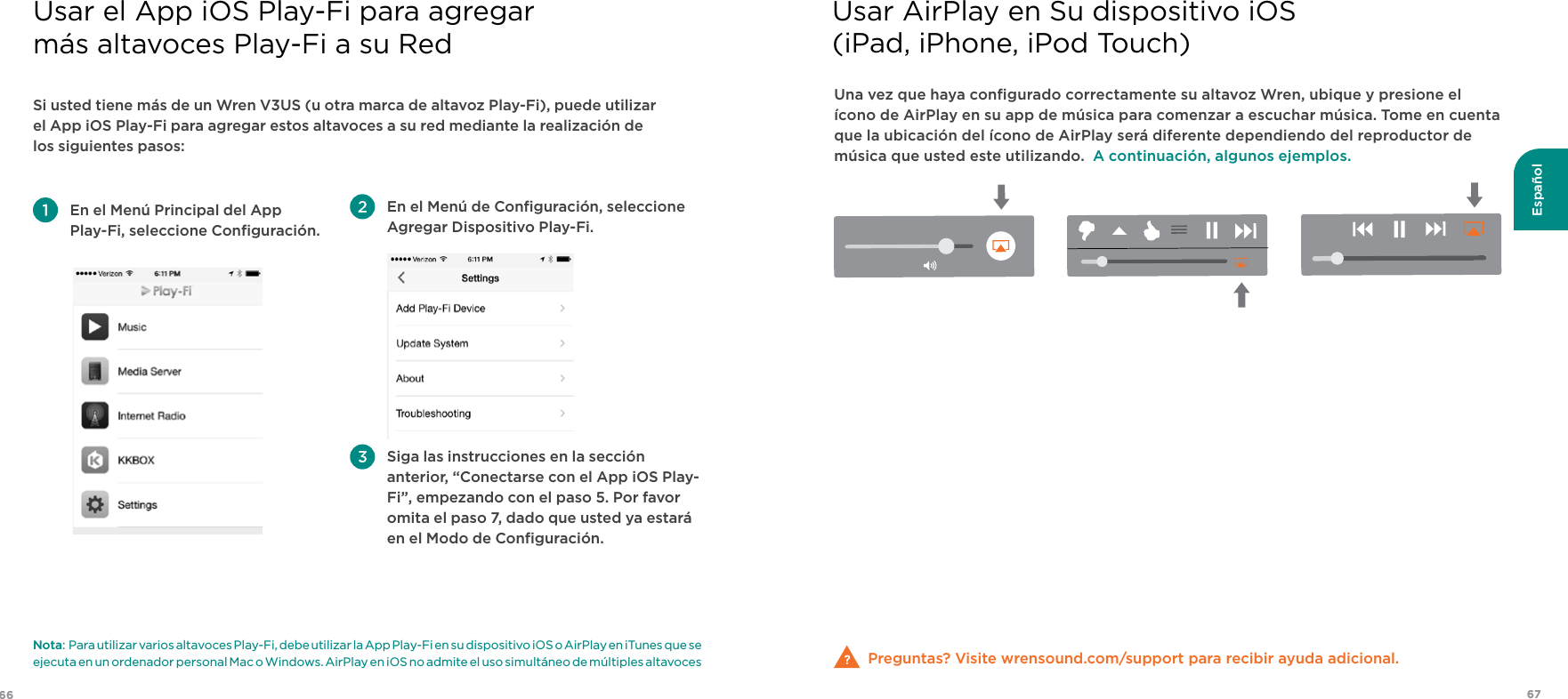 6766EspañolSi usted tiene más de un Wren V3US (u otra marca de altavoz Play-Fi), puede utilizar el App iOS Play-Fi para agregar estos altavoces a su red mediante la realización de los siguientes pasos: En el Menú Principal del App  Play-Fi, seleccione Conﬁguración.  En el Menú de Conﬁguración, seleccione Agregar Dispositivo Play-Fi.  Siga las instrucciones en la sección anterior, “Conectarse con el App iOS Play-Fi”, empezando con el paso 5. Por favor omita el paso 7, dado que usted ya estará en el Modo de Conﬁguración.Nota:  Para utilizar varios altavoces Play-Fi, debe utilizar la App Play-Fi en su dispositivo iOS o AirPlay en iTunes que se ejecuta en un ordenador personal Mac o Windows. AirPlay en iOS no admite el uso simultáneo de múltiples altavocesUsar el App iOS Play-Fi para agregar  más altavoces Play-Fi a su RedUna vez que haya conﬁgurado correctamente su altavoz Wren, ubique y presione el ícono de AirPlay en su app de música para comenzar a escuchar música. Tome en cuenta que la ubicación del ícono de AirPlay será diferente dependiendo del reproductor de música que usted este utilizando.  A continuación, algunos ejemplos.Preguntas? Visite wrensound.com/support para recibir ayuda adicional.Usar AirPlay en Su dispositivo iOS(iPad, iPhone, iPod Touch)