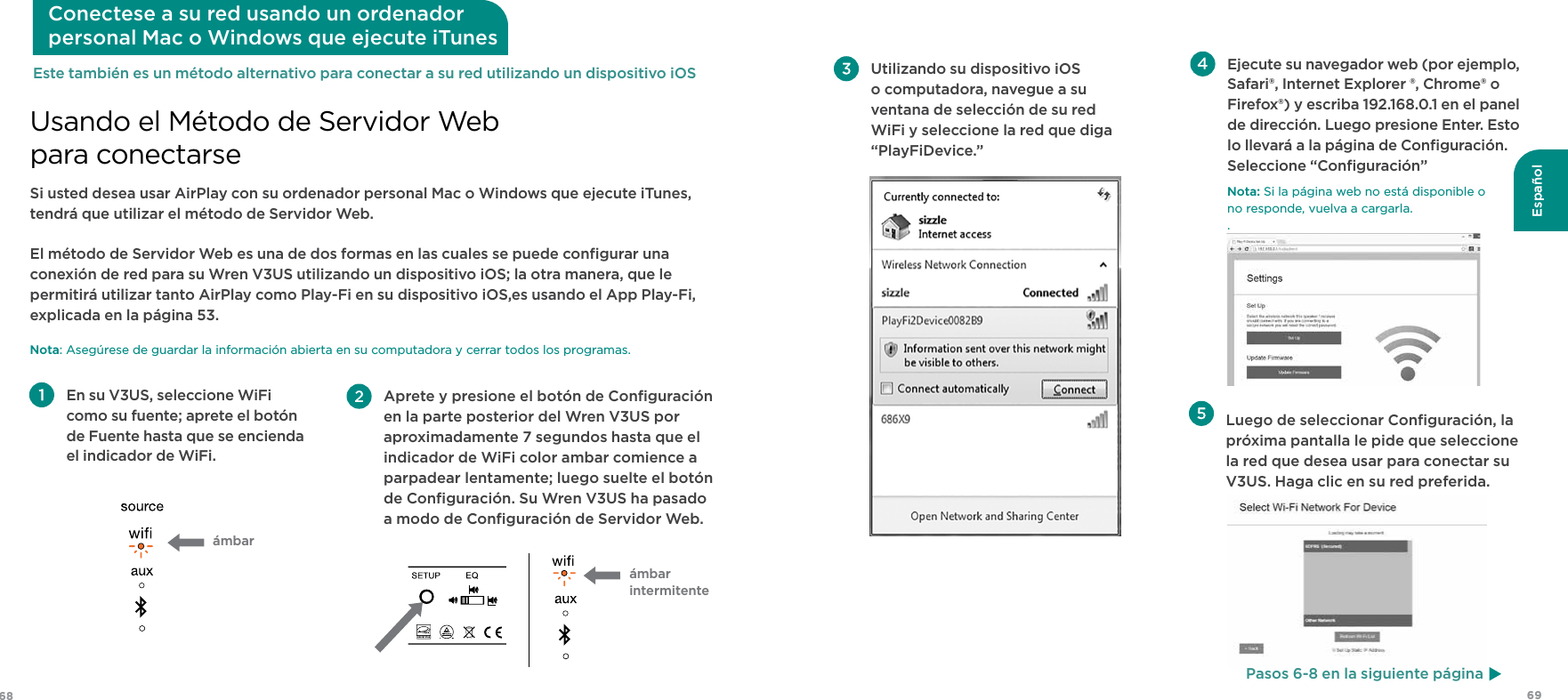 6968EspañolSi usted desea usar AirPlay con su ordenador personal Mac o Windows que ejecute iTunes, tendrá que utilizar el método de Servidor Web.  El método de Servidor Web es una de dos formas en las cuales se puede conﬁgurar una conexión de red para su Wren V3US utilizando un dispositivo iOS; la otra manera, que le permitirá utilizar tanto AirPlay como Play-Fi en su dispositivo iOS,es usando el App Play-Fi, explicada en la página 53. Nota: Asegúrese de guardar la información abierta en su computadora y cerrar todos los programas. Usando el Método de Servidor Web para conectarseConectese a su red usando un ordenador  personal Mac o Windows que ejecute iTunes En su V3US, seleccione WiFi como su fuente; aprete el botón de Fuente hasta que se encienda el indicador de WiFi.ámbar Aprete y presione el botón de Conﬁguración en la parte posterior del Wren V3US por aproximadamente 7 segundos hasta que el indicador de WiFi color ambar comience a parpadear lentamente; luego suelte el botón de Conﬁguración. Su Wren V3US ha pasado a modo de Conﬁguración de Servidor Web.ámbar  intermitenteEste también es un método alternativo para conectar a su red utilizando un dispositivo iOS  Luego de seleccionar Conﬁguración, la próxima pantalla le pide que seleccione la red que desea usar para conectar su V3US. Haga clic en su red preferida. Utilizando su dispositivo iOS o computadora, navegue a su ventana de selección de su red WiFi y seleccione la red que diga “PlayFiDevice.”  Ejecute su navegador web (por ejemplo, Safari®, Internet Explorer ®, Chrome® o Firefox®) y escriba 192.168.0.1 en el panel de dirección. Luego presione Enter. Esto lo llevará a la página de Conﬁguración. Seleccione “Conﬁguración”Nota: Si la página web no está disponible o  no responde, vuelva a cargarla..Pasos 6-8 en la siguiente página