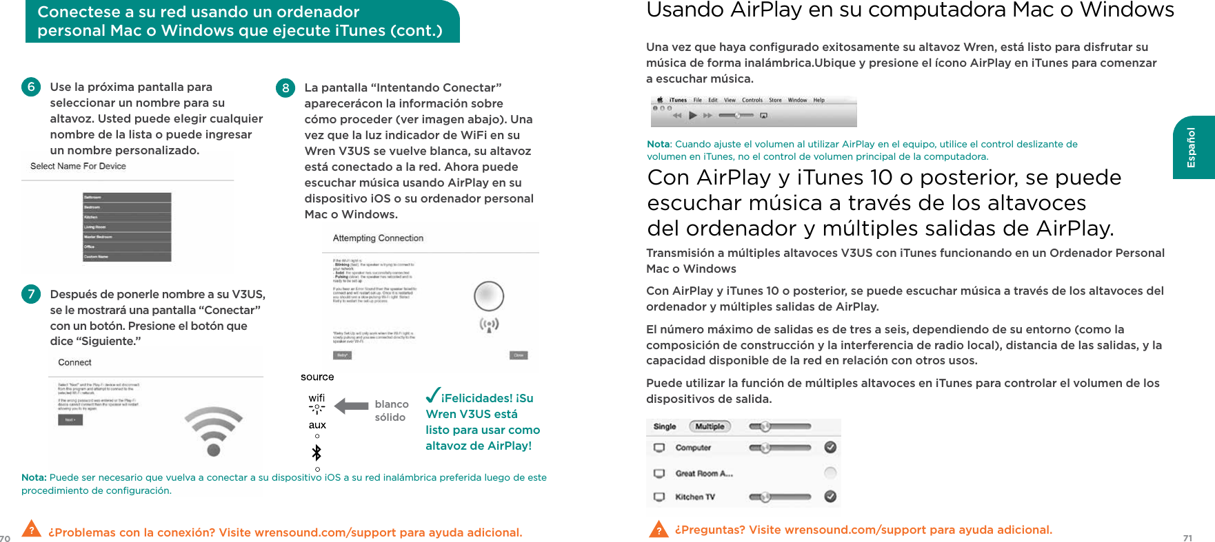 7170EspañolNota: Puede ser necesario que vuelva a conectar a su dispositivo iOS a su red inalámbrica preferida luego de este procedimiento de conﬁguración.  ¿Problemas con la conexión? Visite wrensound.com/support para ayuda adicional. Use la próxima pantalla para seleccionar un nombre para su  altavoz. Usted puede elegir cualquier nombre de la lista o puede ingresar  un nombre personalizado. Después de ponerle nombre a su V3US, se le mostrará una pantalla “Conectar” con un botón. Presione el botón que dice “Siguiente.”¡Felicidades! ¡Su Wren V3US está listo para usar como altavoz de AirPlay! La pantalla “Intentando Conectar” aparecerácon la información sobre cómo proceder (ver imagen abajo). Una vez que la luz indicador de WiFi en su Wren V3US se vuelve blanca, su altavoz está conectado a la red. Ahora puede escuchar música usando AirPlay en su dispositivo iOS o su ordenador personal Mac o Windows. Conectese a su red usando un ordenador  personal Mac o Windows que ejecute iTunes (cont.)Una vez que haya conﬁgurado exitosamente su altavoz Wren, está listo para disfrutar su música de forma inalámbrica.Ubique y presione el ícono AirPlay en iTunes para comenzar a escuchar música.¿Preguntas? Visite wrensound.com/support para ayuda adicional.Nota: Cuando ajuste el volumen al utilizar AirPlay en el equipo, utilice el control deslizante de volumen en iTunes, no el control de volumen principal de la computadora.Transmisión a múltiples altavoces V3US con iTunes funcionando en un Ordenador Personal Mac o WindowsCon AirPlay y iTunes 10 o posterior, se puede escuchar música a través de los altavoces del ordenador y múltiples salidas de AirPlay.El número máximo de salidas es de tres a seis, dependiendo de su entorno (como la composición de construcción y la interferencia de radio local), distancia de las salidas, y la capacidad disponible de la red en relación con otros usos.Puede utilizar la función de múltiples altavoces en iTunes para controlar el volumen de los dispositivos de salida.Usando AirPlay en su computadora Mac o WindowsCon AirPlay y iTunes 10 o posterior, se puede  escuchar música a través de los altavoces  del ordenador y múltiples salidas de AirPlay.blanco sólido