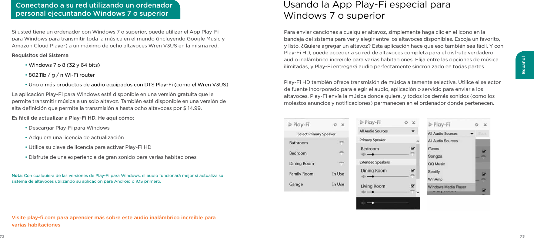 7372EspañolSi usted tiene un ordenador con Windows 7 o superior, puede utilizar el App Play-Fi para Windows para transmitir toda la música en el mundo (incluyendo Google Music y Amazon Cloud Player) a un máximo de ocho altavoces Wren V3US en la misma red.Requisitos del Sistema • Windows 7 o 8 (32 y 64 bits) • 802.11b / g / n Wi-Fi router • Uno o más productos de audio equipados con DTS Play-Fi (como el Wren V3US)La aplicación Play-Fi para Windows está disponible en una versión gratuita que le permite transmitir música a un solo altavoz. También está disponible en una versión de alta deﬁnición que permite la transmisión a hasta ocho altavoces por $ 14.99.Es fácil de actualizar a Play-Fi HD. He aquí cómo: • Descargar Play-Fi para Windows • Adquiera una licencia de actualización • Utilice su clave de licencia para activar Play-Fi HD • Disfrute de una experiencia de gran sonido para varias habitacionesNota: Con cualquiera de las versiones de Play-Fi para Windows, el audio funcionará mejor si actualiza su sistema de altavoces utilizando su aplicación para Android o iOS primero.Visite play-ﬁ.com para aprender más sobre este audio inalámbrico increíble para varias habitacionesConectando a su red utilizando un ordenador  personal ejecuntando Windows 7 o superiorPara enviar canciones a cualquier altavoz, simplemente haga clic en el icono en la bandeja del sistema para ver y elegir entre los altavoces disponibles. Escoja un favorito, y listo. ¿Quiere agregar un altavoz? Esta aplicación hace que eso también sea fácil. Y con Play-Fi HD, puede acceder a su red de altavoces completa para el disfrute verdadero audio inalámbrico increíble para varias habitaciones. Elija entre las opciones de música ilimitadas, y Play-Fi entregará audio perfectamente sincronizado en todas partes.Play-Fi HD también ofrece transmisión de música altamente selectiva. Utilice el selector de fuente incorporado para elegir el audio, aplicación o servicio para enviar a los altavoces. Play-Fi envía la música donde quiera, y todos los demás sonidos (como los molestos anuncios y notiﬁcaciones) permanecen en el ordenador donde pertenecen.Usando la App Play-Fi especial para  Windows 7 o superior