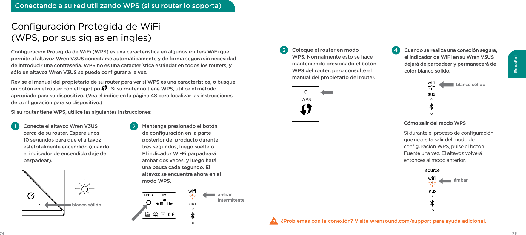 7574Español Mantenga presionado el botón de conﬁguración en la parte posterior del producto durante tres segundos, luego suéltelo. El indicador Wi-Fi parpadeará ámbar dos veces, y luego hará una pausa cada segundo. El altavoz se encuentra ahora en el modo WPS. Conecte el altavoz Wren V3US cerca de su router. Espere unos 10 segundos para que el altavoz estétotalmente encendido (cuando el indicador de encendido deje de parpadear).Conﬁguración Protegida de WiFi (WPS) es una característica en algunos routers WiFi que permite al altavoz Wren V3US conectarse automáticamente y de forma segura sin necesidad de introducir una contraseña. WPS no es una característica estándar en todos los routers, y sólo un altavoz Wren V3US se puede conﬁgurar a la vez.Revise el manual del propietario de su router para ver si WPS es una característica, o busque un botón en el router con el logotipo   . Si su router no tiene WPS, utilice el método apropiado para su dispositivo. (Vea el índice en la página 48 para localizar las instrucciones  de conﬁguración para su dispositivo.)Si su router tiene WPS, utilice las siguientes instrucciones:Conﬁguración Protegida de WiFi  (WPS, por sus siglas en ingles)Conectando a su red utilizando WPS (si su router lo soporta)blanco sólidoámbar  intermitente Cuando se realiza una conexión segura, el indicador de WiFi en su Wren V3US dejará de parpadear y permanecerá de color blanco sólido.Cómo salir del modo WPSSi durante el proceso de conﬁguración que necesita salir del modo de conﬁguración WPS, pulse el botón Fuente una vez. El altavoz volverá entonces al modo anterior. ¿Problemas con la conexión? Visite wrensound.com/support para ayuda adicional. Coloque el router en modo WPS. Normalmente esto se hace manteniendo presionado el botón WPS del router, pero consulte el manual del propietario del router. ámbar blanco sólido