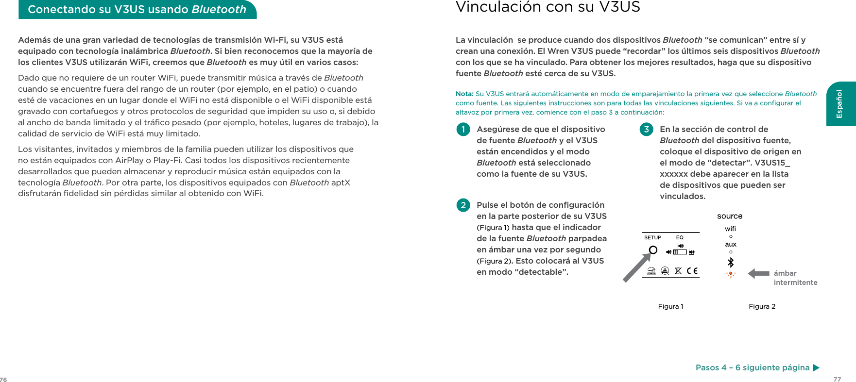 7776EspañolAdemás de una gran variedad de tecnologías de transmisión Wi-Fi, su V3US está equipado con tecnología inalámbrica Bluetooth. Si bien reconocemos que la mayoría de los clientes V3US utilizarán WiFi, creemos que Bluetooth es muy útil en varios casos:Dado que no requiere de un router WiFi, puede transmitir música a través de Bluetooth cuando se encuentre fuera del rango de un router (por ejemplo, en el patio) o cuando esté de vacaciones en un lugar donde el WiFi no está disponible o el WiFi disponible está gravado con cortafuegos y otros protocolos de seguridad que impiden su uso o, si debido al ancho de banda limitado y el tráﬁco pesado (por ejemplo, hoteles, lugares de trabajo), la calidad de servicio de WiFi está muy limitado.Los visitantes, invitados y miembros de la familia pueden utilizar los dispositivos que no están equipados con AirPlay o Play-Fi. Casi todos los dispositivos recientemente desarrollados que pueden almacenar y reproducir música están equipados con la tecnología Bluetooth. Por otra parte, los dispositivos equipados con Bluetooth aptX disfrutarán ﬁdelidad sin pérdidas similar al obtenido con WiFi.Conectando su V3US usando Bluetooth Asegúrese de que el dispositivo de fuente Bluetooth y el V3US están encendidos y el modo Bluetooth está seleccionado como la fuente de su V3US. Pulse el botón de conﬁguración en la parte posterior de su V3US (Figura 1) hasta que el indicador de la fuente Bluetooth parpadea en ámbar una vez por segundo (Figura 2). Esto colocará al V3US en modo “detectable”. En la sección de control de Bluetooth del dispositivo fuente, coloque el dispositivo de origen en el modo de “detectar”. V3US15_xxxxxx debe aparecer en la lista de dispositivos que pueden ser vinculados. La vinculación  se produce cuando dos dispositivos Bluetooth “se comunican” entre sí y crean una conexión. El Wren V3US puede “recordar” los últimos seis dispositivos Bluetooth con los que se ha vinculado. Para obtener los mejores resultados, haga que su dispositivo fuente Bluetooth esté cerca de su V3US. Nota: Su V3US entrará automáticamente en modo de emparejamiento la primera vez que seleccione Bluetooth como fuente. Las siguientes instrucciones son para todas las vinculaciones siguientes. Si va a conﬁgurar el altavoz por primera vez, comience con el paso 3 a continuación:ámbar  intermitenteFigura 1 Figura 2Vinculación con su V3USPasos 4 – 6 siguiente página