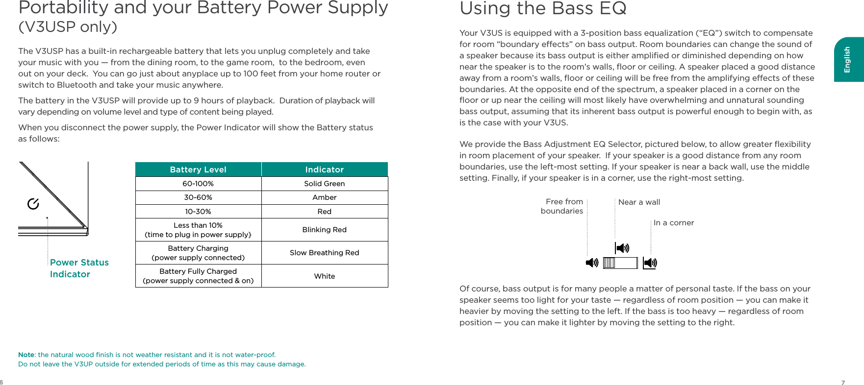 English76Portability and your Battery Power Supply  (V3USP only) Your V3US is equipped with a 3-position bass equalization (“EQ”) switch to compensate for room “boundary eects” on bass output. Room boundaries can change the sound of a speaker because its bass output is either ampliﬁed or diminished depending on how near the speaker is to the room’s walls, ﬂoor or ceiling. A speaker placed a good distance away from a room’s walls, ﬂoor or ceiling will be free from the amplifying eects of these boundaries. At the opposite end of the spectrum, a speaker placed in a corner on the ﬂoor or up near the ceiling will most likely have overwhelming and unnatural sounding bass output, assuming that its inherent bass output is powerful enough to begin with, as is the case with your V3US.We provide the Bass Adjustment EQ Selector, pictured below, to allow greater ﬂexibility in room placement of your speaker.  If your speaker is a good distance from any room boundaries, use the left-most setting. If your speaker is near a back wall, use the middle setting. Finally, if your speaker is in a corner, use the right-most setting. Of course, bass output is for many people a matter of personal taste. If the bass on your speaker seems too light for your taste — regardless of room position — you can make it heavier by moving the setting to the left. If the bass is too heavy — regardless of room position — you can make it lighter by moving the setting to the right.The V3USP has a built-in rechargeable battery that lets you unplug completely and take your music with you — from the dining room, to the game room,  to the bedroom, even out on your deck.  You can go just about anyplace up to 100 feet from your home router or switch to Bluetooth and take your music anywhere.The battery in the V3USP will provide up to 9 hours of playback.  Duration of playback will vary depending on volume level and type of content being played. When you disconnect the power supply, the Power Indicator will show the Battery status  as follows:Free from boundariesIn a cornerNear a wallUsing the Bass EQBattery Level Indicator60-100% Solid Green30-60% Amber10-30% RedLess than 10%(time to plug in power supply} Blinking RedBattery Charging (power supply connected) Slow Breathing Red Battery Fully Charged   (power supply connected &amp; on) WhitePower Status IndicatorNote: the natural wood ﬁnish is not weather resistant and it is not water-proof.   Do not leave the V3UP outside for extended periods of time as this may cause damage.