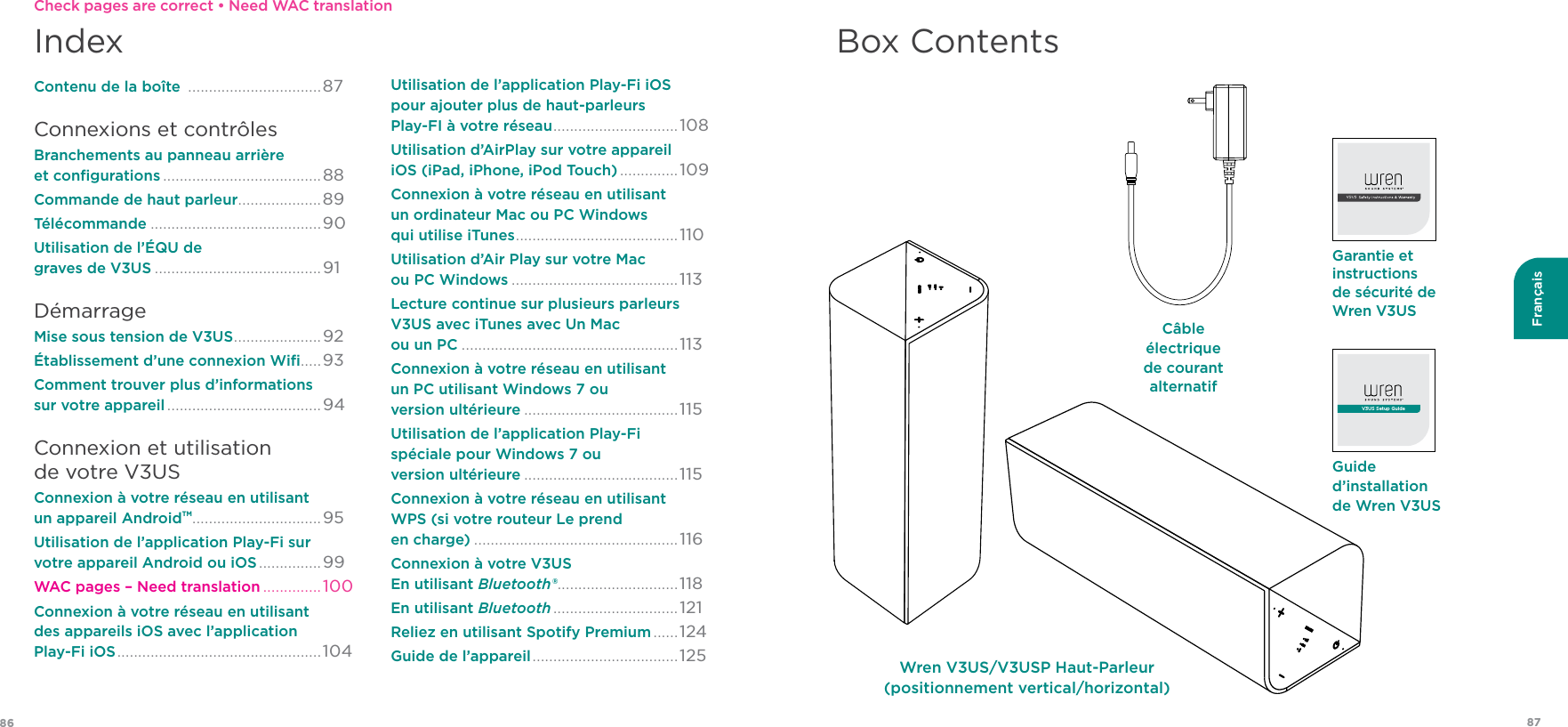 8786FrançaisIndexContenu de la boîte  ................................87Connexions et contrôlesBranchements au panneau arrière  et conﬁgurations ......................................88Commande de haut parleur ....................89Télécommande .........................................90Utilisation de l’ÉQU de  graves de V3US ........................................91 DémarrageMise sous tension de V3US .....................92 Établissement d’une connexion Wiﬁ .....93 Comment trouver plus d’informations  sur votre appareil .....................................94Connexion et utilisation  de votre V3USConnexion à votre réseau en utilisant  un appareil AndroidTM ...............................95Utilisation de l’application Play-Fi sur  votre appareil Android ou iOS ...............99 WAC pages – Need translation ..............100Connexion à votre réseau en utilisant  des appareils iOS avec l’application  Play-Fi iOS ................................................. 104Utilisation de l’application Play-Fi iOS  pour ajouter plus de haut-parleurs  Play-FI à votre réseau .............................. 108Utilisation d’AirPlay sur votre appareil  iOS (iPad, iPhone, iPod Touch) ..............109 Connexion à votre réseau en utilisant  un ordinateur Mac ou PC Windows  qui utilise iTunes .......................................110Utilisation d’Air Play sur votre Mac  ou PC Windows ........................................113Lecture continue sur plusieurs parleurs  V3US avec iTunes avec Un Mac  ou un PC ....................................................113 Connexion à votre réseau en utilisant  un PC utilisant Windows 7 ou  version ultérieure .....................................115Utilisation de l’application Play-Fi  spéciale pour Windows 7 ou  version ultérieure .....................................115 Connexion à votre réseau en utilisant  WPS (si votre routeur Le prend  en charge) .................................................116Connexion à votre V3US  En utilisant Bluetooth® .............................118En utilisant Bluetooth ..............................121Reliez en utilisant Spotify Premium ......124 Guide de l’appareil ................................... 125Box ContentsGuide d’installation de Wren V3USV3US Setup GuideGarantie et instructions de sécurité de Wren V3USCâble électrique de courant alternatifWren V3US/V3USP Haut-Parleur (positionnement vertical/horizontal)Check pages are correct • Need WAC translation