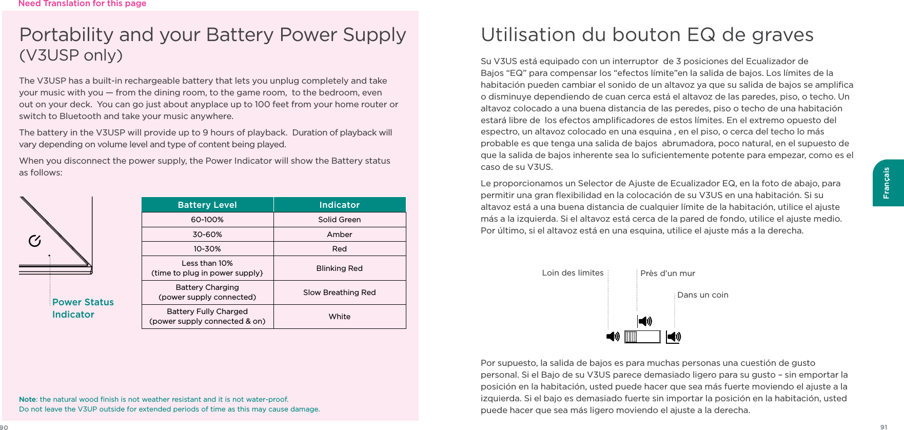 9190FrançaisPortability and your Battery Power Supply  (V3USP only)The V3USP has a built-in rechargeable battery that lets you unplug completely and take your music with you — from the dining room, to the game room,  to the bedroom, even out on your deck.  You can go just about anyplace up to 100 feet from your home router or switch to Bluetooth and take your music anywhere.The battery in the V3USP will provide up to 9 hours of playback.  Duration of playback will vary depending on volume level and type of content being played. When you disconnect the power supply, the Power Indicator will show the Battery status  as follows:Battery Level Indicator60-100% Solid Green30-60% Amber10-30% RedLess than 10%(time to plug in power supply} Blinking RedBattery Charging (power supply connected) Slow Breathing Red Battery Fully Charged   (power supply connected &amp; on) WhitePower Status IndicatorNote: the natural wood ﬁnish is not weather resistant and it is not water-proof.   Do not leave the V3UP outside for extended periods of time as this may cause damage.Need Translation for this pageSu V3US está equipado con un interruptor  de 3 posiciones del Ecualizador de Bajos “EQ” para compensar los “efectos límite”en la salida de bajos. Los límites de la habitación pueden cambiar el sonido de un altavoz ya que su salida de bajos se ampliﬁca o disminuye dependiendo de cuan cerca está el altavoz de las paredes, piso, o techo. Un altavoz colocado a una buena distancia de las peredes, piso o techo de una habitación estará libre de  los efectos ampliﬁcadores de estos límites. En el extremo opuesto del espectro, un altavoz colocado en una esquina , en el piso, o cerca del techo lo más probable es que tenga una salida de bajos  abrumadora, poco natural, en el supuesto de que la salida de bajos inherente sea lo suﬁcientemente potente para empezar, como es el caso de su V3US.Le proporcionamos un Selector de Ajuste de Ecualizador EQ, en la foto de abajo, para permitir una gran ﬂexibilidad en la colocación de su V3US en una habitación. Si su altavoz está a una buena distancia de cualquier límite de la habitación, utilice el ajuste más a la izquierda. Si el altavoz está cerca de la pared de fondo, utilice el ajuste medio. Por último, si el altavoz está en una esquina, utilice el ajuste más a la derecha. Por supuesto, la salida de bajos es para muchas personas una cuestión de gusto personal. Si el Bajo de su V3US parece demasiado ligero para su gusto – sin emportar la posición en la habitación, usted puede hacer que sea más fuerte moviendo el ajuste a la izquierda. Si el bajo es demasiado fuerte sin importar la posición en la habitación, usted puede hacer que sea más ligero moviendo el ajuste a la derecha.Utilisation du bouton EQ de gravesLoin des limitesDans un coinPrès d’un mur