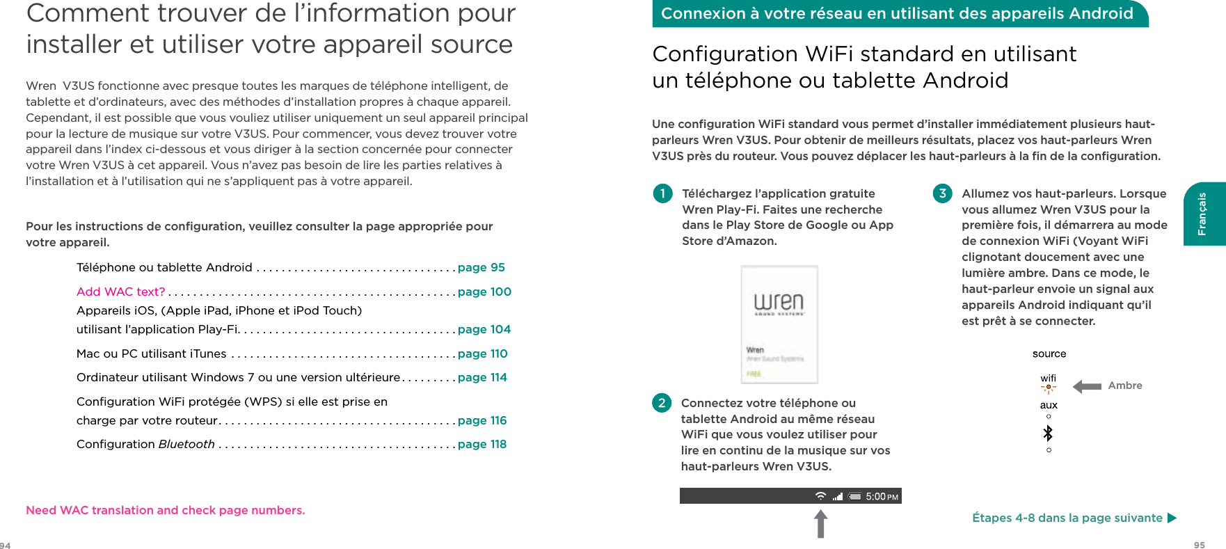 9594FrançaisComment trouver de l’information pour installer et utiliser votre appareil sourceWren  V3US fonctionne avec presque toutes les marques de téléphone intelligent, de tablette et d’ordinateurs, avec des méthodes d’installation propres à chaque appareil. Cependant, il est possible que vous vouliez utiliser uniquement un seul appareil principal pour la lecture de musique sur votre V3US. Pour commencer, vous devez trouver votre appareil dans l’index ci-dessous et vous diriger à la section concernée pour connecter votre Wren V3US à cet appareil. Vous n’avez pas besoin de lire les parties relatives à l’installation et à l’utilisation qui ne s’appliquent pas à votre appareil.Pour les instructions de conﬁguration, veuillez consulter la page appropriée pour  votre appareil.Téléphone ou tablette Android ................................page 95Add WAC text? ..............................................page 100 Appareils iOS, (Apple iPad, iPhone et iPod Touch) utilisant l’application Play-Fi...................................page 104Mac ou PC utilisant iTunes ....................................page 110Ordinateur utilisant Windows 7 ou une version ultérieure .........page 114Conﬁguration WiFi protégée (WPS) si elle est prise en  charge par votre routeur......................................page 116Conﬁguration Bluetooth ......................................page 118 Téléchargez l’application gratuite Wren Play-Fi. Faites une recherche dans le Play Store de Google ou App Store d’Amazon.  Allumez vos haut-parleurs. Lorsque vous allumez Wren V3US pour la première fois, il démarrera au mode de connexion WiFi (Voyant WiFi clignotant doucement avec une lumière ambre. Dans ce mode, le haut-parleur envoie un signal aux appareils Android indiquant qu’il  est prêt à se connecter.Une conﬁguration WiFi standard vous permet d’installer immédiatement plusieurs haut-parleurs Wren V3US. Pour obtenir de meilleurs résultats, placez vos haut-parleurs Wren V3US près du routeur. Vous pouvez déplacer les haut-parleurs à la ﬁn de la conﬁguration.Conﬁguration WiFi standard en utilisant  un téléphone ou tablette AndroidConnexion à votre réseau en utilisant des appareils Android Connectez votre téléphone ou tablette Android au même réseau WiFi que vous voulez utiliser pour lire en continu de la musique sur vos haut-parleurs Wren V3US.Ambre Étapes 4-8 dans la page suivanteNeed WAC translation and check page numbers.