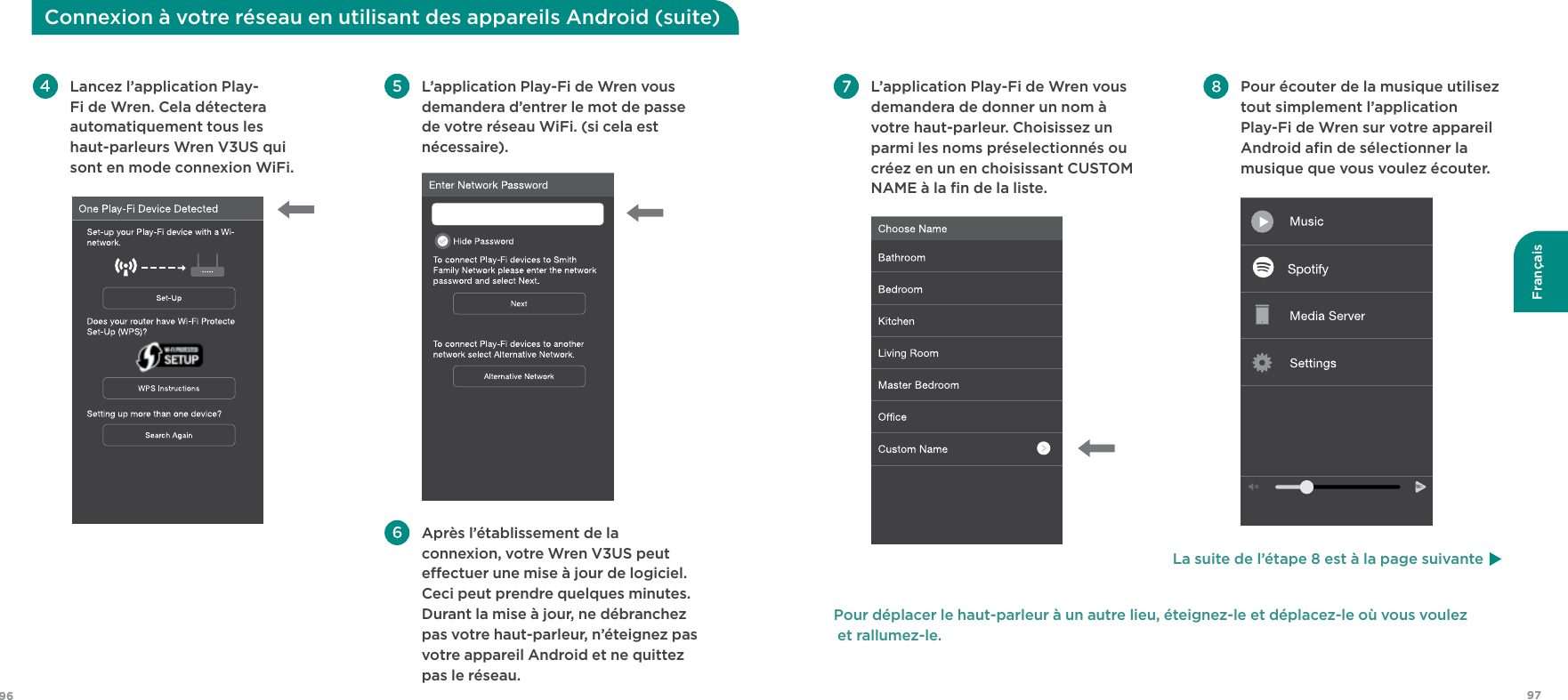 9796FrançaisConnexion à votre réseau en utilisant des appareils Android (suite) L’application Play-Fi de Wren vous demandera d’entrer le mot de passe de votre réseau WiFi. (si cela est nécessaire). Après l’établissement de la connexion, votre Wren V3US peut eectuer une mise à jour de logiciel. Ceci peut prendre quelques minutes. Durant la mise à jour, ne débranchez pas votre haut-parleur, n’éteignez pas votre appareil Android et ne quittez pas le réseau. Lancez l’application Play-Fi de Wren. Cela détectera automatiquement tous les  haut-parleurs Wren V3US qui sont en mode connexion WiFi. Pour écouter de la musique utilisez tout simplement l’application Play-Fi de Wren sur votre appareil Android aﬁn de sélectionner la musique que vous voulez écouter.   L’application Play-Fi de Wren vous demandera de donner un nom à votre haut-parleur. Choisissez un parmi les noms préselectionnés ou créez en un en choisissant CUSTOM NAME à la ﬁn de la liste. Pour déplacer le haut-parleur à un autre lieu, éteignez-le et déplacez-le où vous voulez  et rallumez-le. La suite de l’étape 8 est à la page suivante