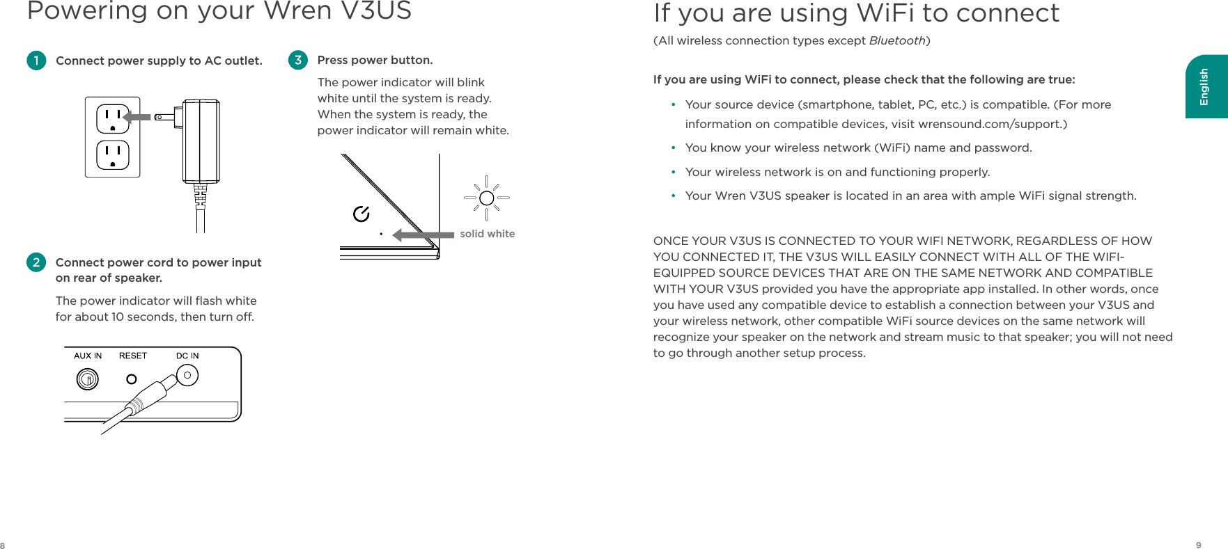 English98Powering on your Wren V3US Press power button. The power indicator will blink  white until the system is ready.  When the system is ready, the power indicator will remain white. Connect power supply to AC outlet. Connect power cord to power input on rear of speaker. The power indicator will ﬂash white for about 10 seconds, then turn o.If you are using WiFi to connect (All wireless connection types except Bluetooth) If you are using WiFi to connect, please check that the following are true:•  Your source device (smartphone, tablet, PC, etc.) is compatible. (For more information on compatible devices, visit wrensound.com/support.)•  You know your wireless network (WiFi) name and password.•  Your wireless network is on and functioning properly.•  Your Wren V3US speaker is located in an area with ample WiFi signal strength.ONCE YOUR V3US IS CONNECTED TO YOUR WIFI NETWORK, REGARDLESS OF HOW YOU CONNECTED IT, THE V3US WILL EASILY CONNECT WITH ALL OF THE WIFI-EQUIPPED SOURCE DEVICES THAT ARE ON THE SAME NETWORK AND COMPATIBLE WITH YOUR V3US provided you have the appropriate app installed. In other words, once you have used any compatible device to establish a connection between your V3US and your wireless network, other compatible WiFi source devices on the same network will recognize your speaker on the network and stream music to that speaker; you will not need to go through another setup process.solid white