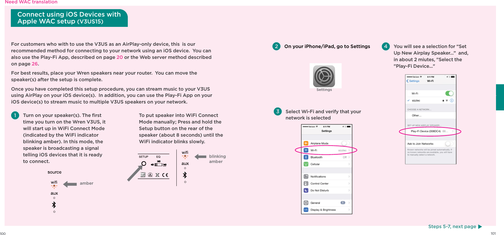 101100FrançaisSettingsFor customers who with to use the V3US as an AirPlay-only device, this  is our recommended method for connecting to your network using an iOS device.  You can also use the Play-Fi App, described on page 20 or the Web server method described on page 26.For best results, place your Wren speakers near your router.  You can move the speaker(s) after the setup is complete.Once you have completed this setup procedure, you can stream music to your V3US using AirPlay on your iOS device(s).  In addition, you can use the Play-Fi App on your iOS device(s) to stream music to multiple V3US speakers on your network.  Turn on your speaker(s). The ﬁrst time you turn on the Wren V3US, it will start up in WiFi Connect Mode (indicated by the WiFi indicator blinking amber). In this mode, the speaker is broadcasting a signal telling iOS devices that it is ready to connect. On your iPhone/iPad, go to SettingsSteps 5-7, next pageConnect using iOS Devices with Apple WAC setup (V3US15)amber  To put speaker into WiFi Connect Mode manually; Press and hold the Setup button on the rear of the speaker (about 8 seconds) until the WiFi indicator blinks slowly. Select Wi-Fi and verify that your network is selected You will see a selection for “Set Up New Airplay Speaker…”  and, in about 2 miutes, &quot;Select the &quot;Play-Fi Device...&quot; blinking amberNeed WAC translation