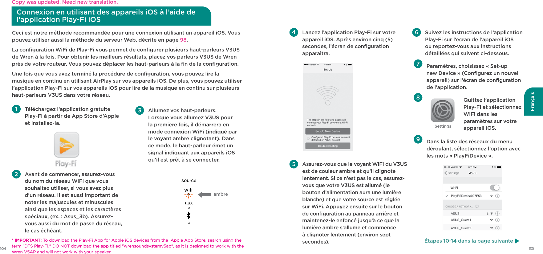 105104Français  Allumez vos haut-parleurs. Lorsque vous allumez V3US pour la première fois, il démarrera en mode connexion WiFi (indiqué par le voyant ambre clignotant). Dans ce mode, le haut-parleur émet un signal indiquant aux appareils iOS qu’il est prêt à se connecter.Ceci est notre méthode recommandée pour une connexion utilisant un appareil iOS. Vous pouvez utiliser aussi la méthode du serveur Web, décrite en page 98.La conﬁguration WiFi de Play-Fi vous permet de conﬁgurer plusieurs haut-parleurs V3US de Wren à la fois. Pour obtenir les meilleurs résultats, placez vos parleurs V3US de Wren près de votre routeur. Vous pouvez déplacer les haut-parleurs à la ﬁn de la conﬁguration.Une fois que vous avez terminé la procédure de conﬁguration, vous pouvez lire la musique en continu en utilisant AirPlay sur vos appareils iOS. De plus, vous pouvez utiliser l’application Play-Fi sur vos appareils iOS pour lire de la musique en continu sur plusieurs haut-parleurs V3US dans votre réseau. Téléchargez l’application gratuite  Play-Fi à partir de App Store d’Apple et installez-la. Avant de commencer, assurez-vous du nom du réseau WiFi que vous souhaitez utiliser, si vous avez plus d’un réseau. Il est aussi important de noter les majuscules et minuscules ainsi que les espaces et les caractères spéciaux, (ex. : Asus_3b). Assurez-vous aussi du mot de passe du réseau, le cas échéant.ambreConnexion en utilisant des appareils iOS à l’aide de l’application Play-Fi iOS   Paramètres, choisissez « Set-up new Device » (Conﬁgurez un nouvel appareil) sur l’écran de conﬁguration de l’application. Quittez l’application Play-Fi et sélectionnez WiFi dans les paramètres sur votre appareil iOS.    Dans la liste des réseaux du menu déroulant, sélectionnez l’option avec les mots « PlayFiDevice ». Lancez l’application Play-Fi sur votre appareil iOS. Après environ cinq (5) secondes, l’écran de conﬁguration apparaîtra. Assurez-vous que le voyant WiFi du V3US est de couleur ambre et qu’il clignote lentement. Si ce n’est pas le cas, assurez-vous que votre V3US est allumé (le bouton d’alimentation aura une lumière blanche) et que votre source est réglée sur WiFi. Appuyez ensuite sur le bouton de conﬁguration au panneau arrière et maintenez-le enfoncé jusqu’à ce que la lumière ambre s’allume et commence à clignoter lentement (environ sept secondes). Suivez les instructions de l’application Play-Fi sur l’écran de l’appareil iOS ou reportez-vous aux instructions détaillées qui suivent ci-dessous.SettingsÉtapes 10-14 dans la page suivante* IMPORTANT: To download the Play-Fi App for Apple iOS devices from the  Apple App Store, search using the term &quot;DTS Play-Fi.&quot; DO NOT download the app titled &quot;wrensoundsystemv5ap&quot;, as it is designed to work with the Wren V5AP and will not work with your speaker.Copy was updated. Need new translation.