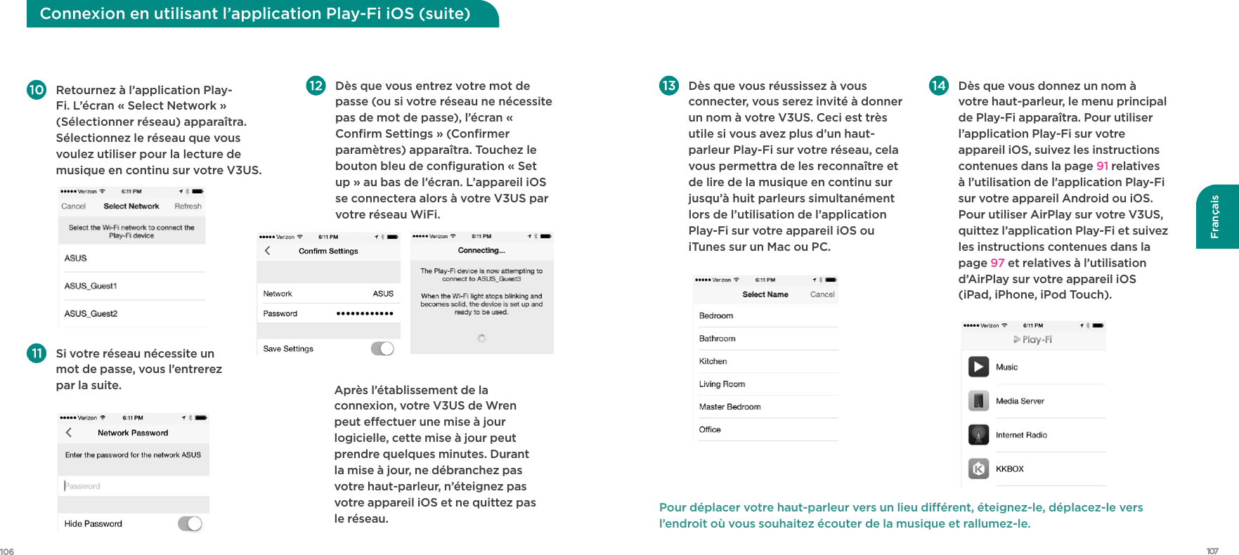 107106Français Retournez à l’application Play-Fi. L’écran « Select Network » (Sélectionner réseau) apparaîtra. Sélectionnez le réseau que vous voulez utiliser pour la lecture de musique en continu sur votre V3US.  Dès que vous entrez votre mot de passe (ou si votre réseau ne nécessite pas de mot de passe), l’écran « Conﬁrm Settings » (Conﬁrmer paramètres) apparaîtra. Touchez le bouton bleu de conﬁguration « Set up » au bas de l’écran. L’appareil iOS se connectera alors à votre V3US par votre réseau WiFi. Si votre réseau nécessite un mot de passe, vous l’entrerez par la suite.    Après l’établissement de la connexion, votre V3US de Wren peut eectuer une mise à jour logicielle, cette mise à jour peut prendre quelques minutes. Durant la mise à jour, ne débranchez pas votre haut-parleur, n’éteignez pas votre appareil iOS et ne quittez pas le réseau.  Connexion en utilisant l’application Play-Fi iOS (suite) Dès que vous réussissez à vous connecter, vous serez invité à donner un nom à votre V3US. Ceci est très utile si vous avez plus d’un haut-parleur Play-Fi sur votre réseau, cela vous permettra de les reconnaître et de lire de la musique en continu sur jusqu’à huit parleurs simultanément lors de l’utilisation de l’application Play-Fi sur votre appareil iOS ou iTunes sur un Mac ou PC.  Dès que vous donnez un nom à votre haut-parleur, le menu principal de Play-Fi apparaîtra. Pour utiliser l’application Play-Fi sur votre appareil iOS, suivez les instructions contenues dans la page 91 relatives à l’utilisation de l’application Play-Fi sur votre appareil Android ou iOS. Pour utiliser AirPlay sur votre V3US, quittez l’application Play-Fi et suivez les instructions contenues dans la page 97 et relatives à l’utilisation d’AirPlay sur votre appareil iOS (iPad, iPhone, iPod Touch).Pour déplacer votre haut-parleur vers un lieu diérent, éteignez-le, déplacez-le vers l’endroit où vous souhaitez écouter de la musique et rallumez-le.