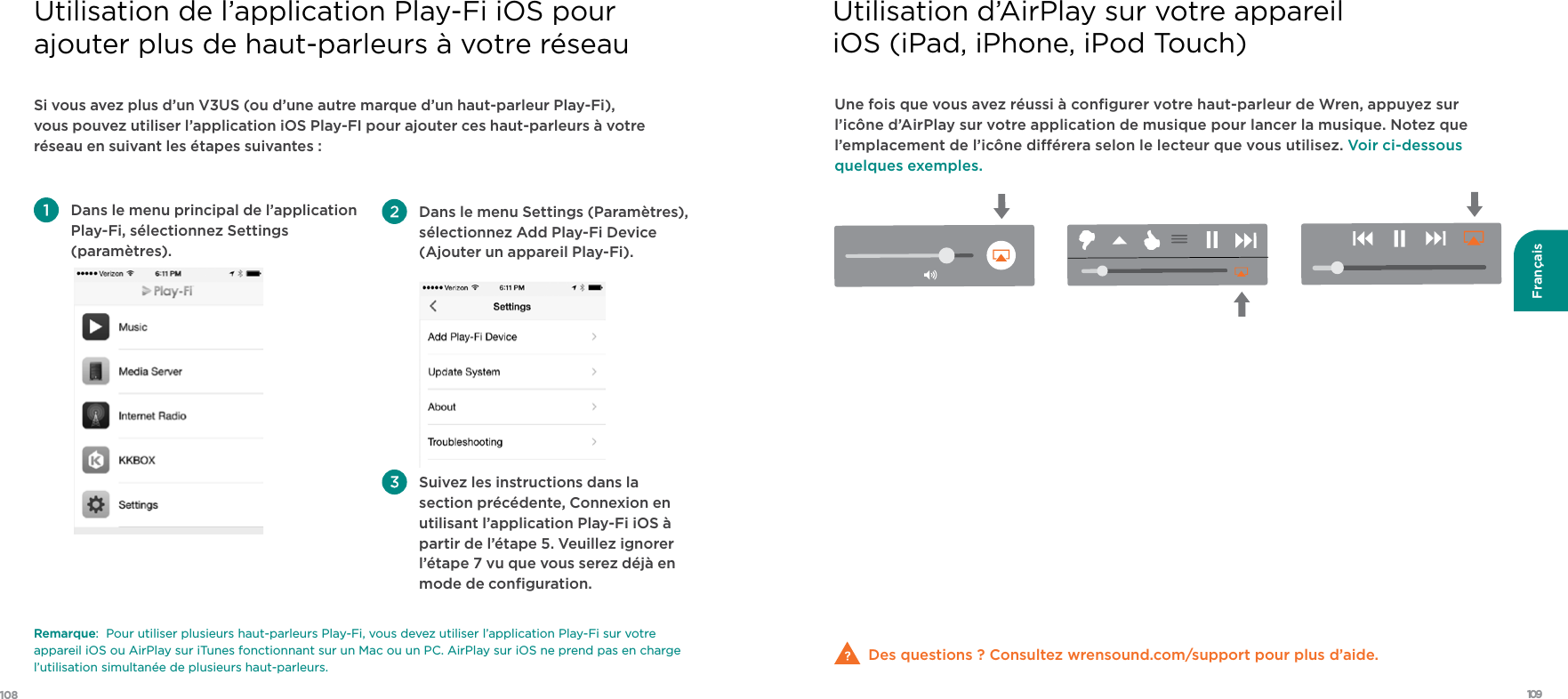 109108FrançaisSi vous avez plus d’un V3US (ou d’une autre marque d’un haut-parleur Play-Fi), vous pouvez utiliser l’application iOS Play-FI pour ajouter ces haut-parleurs à votre réseau en suivant les étapes suivantes :    Dans le menu principal de l’application Play-Fi, sélectionnez Settings (paramètres).  Dans le menu Settings (Paramètres), sélectionnez Add Play-Fi Device (Ajouter un appareil Play-Fi).  Suivez les instructions dans la section précédente, Connexion en utilisant l’application Play-Fi iOS à partir de l’étape 5. Veuillez ignorer l’étape 7 vu que vous serez déjà en mode de conﬁguration.Remarque:  Pour utiliser plusieurs haut-parleurs Play-Fi, vous devez utiliser l’application Play-Fi sur votre appareil iOS ou AirPlay sur iTunes fonctionnant sur un Mac ou un PC. AirPlay sur iOS ne prend pas en charge l’utilisation simultanée de plusieurs haut-parleurs. Utilisation de l’application Play-Fi iOS pour  ajouter plus de haut-parleurs à votre réseauUne fois que vous avez réussi à conﬁgurer votre haut-parleur de Wren, appuyez sur l’icône d’AirPlay sur votre application de musique pour lancer la musique. Notez que l’emplacement de l’icône diérera selon le lecteur que vous utilisez. Voir ci-dessous quelques exemples.Des questions ? Consultez wrensound.com/support pour plus d’aide.  Utilisation d’AirPlay sur votre appareil iOS (iPad, iPhone, iPod Touch)