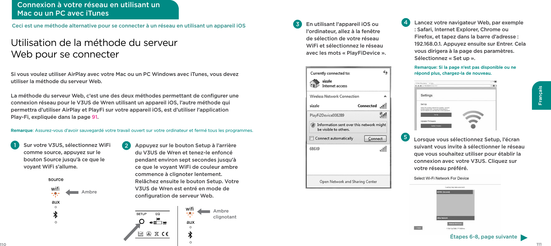 111110FrançaisSi vous voulez utiliser AirPlay avec votre Mac ou un PC Windows avec iTunes, vous devez utiliser la méthode du serveur Web.La méthode du serveur Web, c’est une des deux méthodes permettant de conﬁgurer une connexion réseau pour le V3US de Wren utilisant un appareil iOS, l’autre méthode qui permettra d’utiliser AirPlay et PlayFi sur votre appareil iOS, est d’utiliser l’application  Play-Fi, expliquée dans la page 91. Remarque: Assurez-vous d’avoir sauvegardé votre travail ouvert sur votre ordinateur et fermé tous les programmes.Utilisation de la méthode du serveur Web pour se connecterConnexion à votre réseau en utilisant un  Mac ou un PC avec iTunes Sur votre V3US, sélectionnez WiFi comme source, appuyez sur le bouton Source jusqu’à ce que le voyant WiFi s’allume.Ambre Appuyez sur le bouton Setup à l’arrière du V3US de Wren et tenez-le enfoncé pendant environ sept secondes jusqu’à ce que le voyant WiFi de couleur ambre commence à clignoter lentement. Relâchez ensuite le bouton Setup. Votre V3US de Wren est entré en mode de conﬁguration de serveur Web. Ambre clignotantCeci est une méthode alternative pour se connecter à un réseau en utilisant un appareil iOS  Lorsque vous sélectionnez Setup, l’écran suivant vous invite à sélectionner le réseau que vous souhaitez utiliser pour établir la connexion avec votre V3US. Cliquez sur votre réseau préféré. En utilisant l’appareil iOS ou l’ordinateur, allez à la fenêtre de sélection de votre réseau WiFi et sélectionnez le réseau avec les mots « PlayFiDevice ». Lancez votre navigateur Web, par exemple : Safari, Internet Explorer, Chrome ou Firefox, et tapez dans la barre d’adresse : 192.168.0.1. Appuyez ensuite sur Entrer. Cela vous dirigera à la page des paramètres. Sélectionnez « Set up ».Remarque: Si la page n’est pas disponible ou ne répond plus, chargez-la de nouveau.Étapes 6-8, page suivante