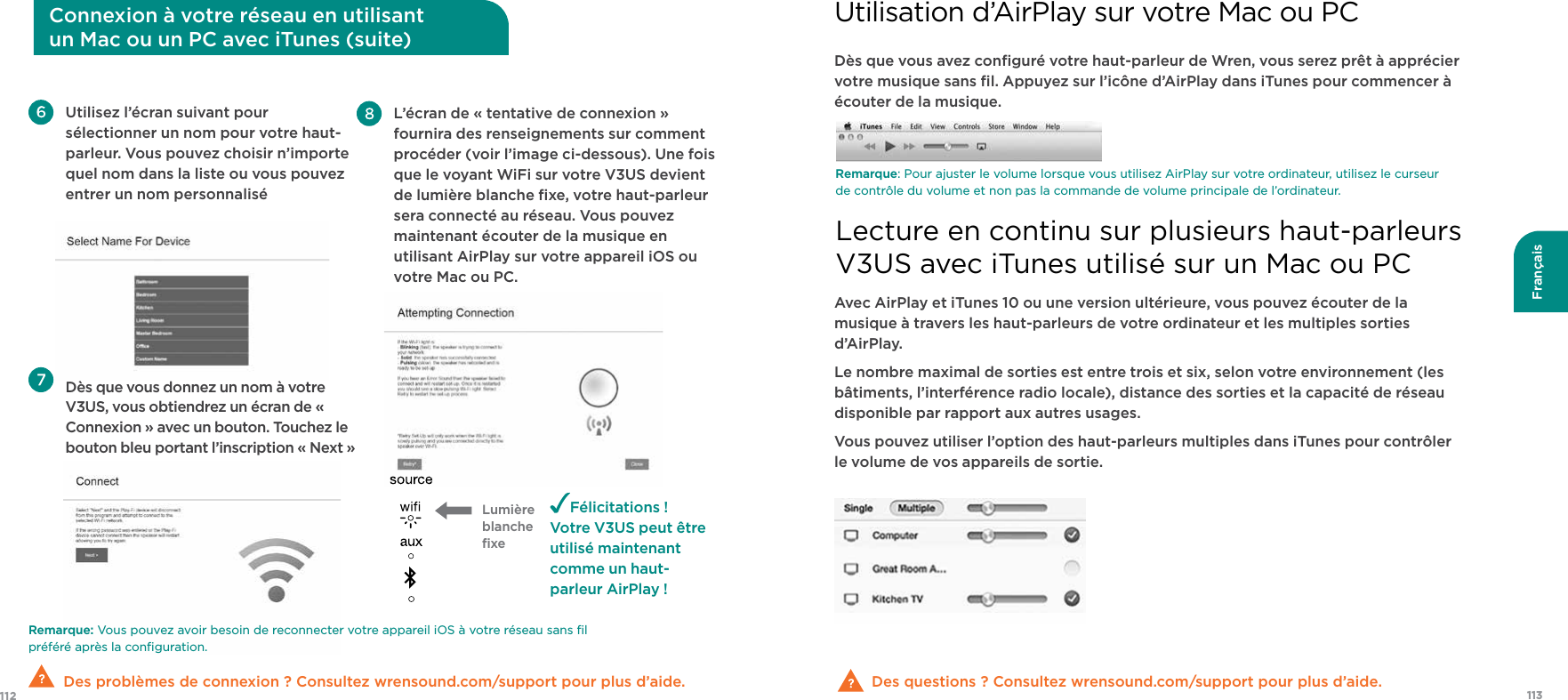 113112FrançaisRemarque: Vous pouvez avoir besoin de reconnecter votre appareil iOS à votre réseau sans ﬁl préféré après la conﬁguration.  Des problèmes de connexion ? Consultez wrensound.com/support pour plus d’aide.  Utilisez l’écran suivant pour sélectionner un nom pour votre haut-parleur. Vous pouvez choisir n’importe quel nom dans la liste ou vous pouvez entrer un nom personnalisé Dès que vous donnez un nom à votre V3US, vous obtiendrez un écran de « Connexion » avec un bouton. Touchez le bouton bleu portant l’inscription « Next »Félicitations !Votre V3US peut être utilisé maintenant comme un haut-parleur AirPlay ! L’écran de « tentative de connexion » fournira des renseignements sur comment procéder (voir l’image ci-dessous). Une fois que le voyant WiFi sur votre V3US devient  de lumière blanche ﬁxe, votre haut-parleur sera connecté au réseau. Vous pouvez maintenant écouter de la musique en utilisant AirPlay sur votre appareil iOS ou votre Mac ou PC.   Lumière blanche ﬁxeConnexion à votre réseau en utilisant  un Mac ou un PC avec iTunes (suite)Dès que vous avez conﬁguré votre haut-parleur de Wren, vous serez prêt à apprécier votre musique sans ﬁl. Appuyez sur l’icône d’AirPlay dans iTunes pour commencer à écouter de la musique.Des questions ? Consultez wrensound.com/support pour plus d’aide.  Remarque: Pour ajuster le volume lorsque vous utilisez AirPlay sur votre ordinateur, utilisez le curseur de contrôle du volume et non pas la commande de volume principale de l’ordinateur.Avec AirPlay et iTunes 10 ou une version ultérieure, vous pouvez écouter de la musique à travers les haut-parleurs de votre ordinateur et les multiples sorties d’AirPlay.Le nombre maximal de sorties est entre trois et six, selon votre environnement (les bâtiments, l’interférence radio locale), distance des sorties et la capacité de réseau disponible par rapport aux autres usages.Vous pouvez utiliser l’option des haut-parleurs multiples dans iTunes pour contrôler le volume de vos appareils de sortie.Utilisation d’AirPlay sur votre Mac ou PCLecture en continu sur plusieurs haut-parleurs  V3US avec iTunes utilisé sur un Mac ou PC