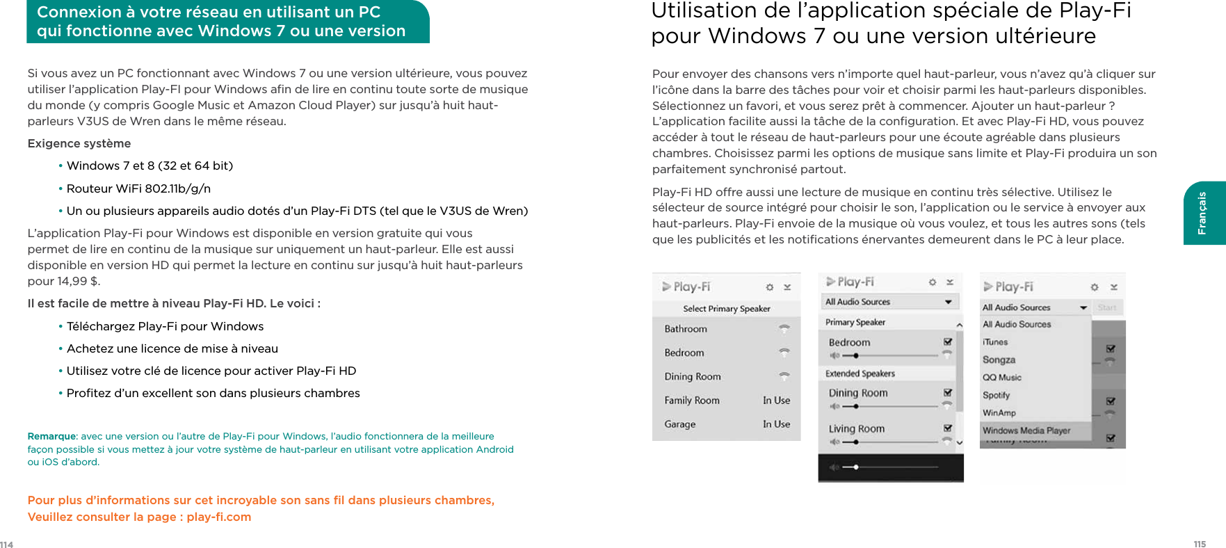 115114FrançaisSi vous avez un PC fonctionnant avec Windows 7 ou une version ultérieure, vous pouvez utiliser l’application Play-FI pour Windows aﬁn de lire en continu toute sorte de musique du monde (y compris Google Music et Amazon Cloud Player) sur jusqu’à huit haut-parleurs V3US de Wren dans le même réseau.Exigence système • Windows 7 et 8 (32 et 64 bit) • Routeur WiFi 802.11b/g/n • Un ou plusieurs appareils audio dotés d’un Play-Fi DTS (tel que le V3US de Wren)L’application Play-Fi pour Windows est disponible en version gratuite qui vous permet de lire en continu de la musique sur uniquement un haut-parleur. Elle est aussi disponible en version HD qui permet la lecture en continu sur jusqu’à huit haut-parleurs pour 14,99 $. Il est facile de mettre à niveau Play-Fi HD. Le voici : • Téléchargez Play-Fi pour Windows • Achetez une licence de mise à niveau • Utilisez votre clé de licence pour activer Play-Fi HD • Proﬁtez d’un excellent son dans plusieurs chambresRemarque: avec une version ou l’autre de Play-Fi pour Windows, l’audio fonctionnera de la meilleure  façon possible si vous mettez à jour votre système de haut-parleur en utilisant votre application Android  ou iOS d’abord.Pour plus d’informations sur cet incroyable son sans ﬁl dans plusieurs chambres, Veuillez consulter la page : play-ﬁ.com Connexion à votre réseau en utilisant un PC qui fonctionne avec Windows 7 ou une version ultérieurePour envoyer des chansons vers n’importe quel haut-parleur, vous n’avez qu’à cliquer sur l’icône dans la barre des tâches pour voir et choisir parmi les haut-parleurs disponibles. Sélectionnez un favori, et vous serez prêt à commencer. Ajouter un haut-parleur ? L’application facilite aussi la tâche de la conﬁguration. Et avec Play-Fi HD, vous pouvez accéder à tout le réseau de haut-parleurs pour une écoute agréable dans plusieurs chambres. Choisissez parmi les options de musique sans limite et Play-Fi produira un son parfaitement synchronisé partout.Play-Fi HD ore aussi une lecture de musique en continu très sélective. Utilisez le sélecteur de source intégré pour choisir le son, l’application ou le service à envoyer aux haut-parleurs. Play-Fi envoie de la musique où vous voulez, et tous les autres sons (tels que les publicités et les notiﬁcations énervantes demeurent dans le PC à leur place.    Utilisation de l’application spéciale de Play-Fi  pour Windows 7 ou une version ultérieure