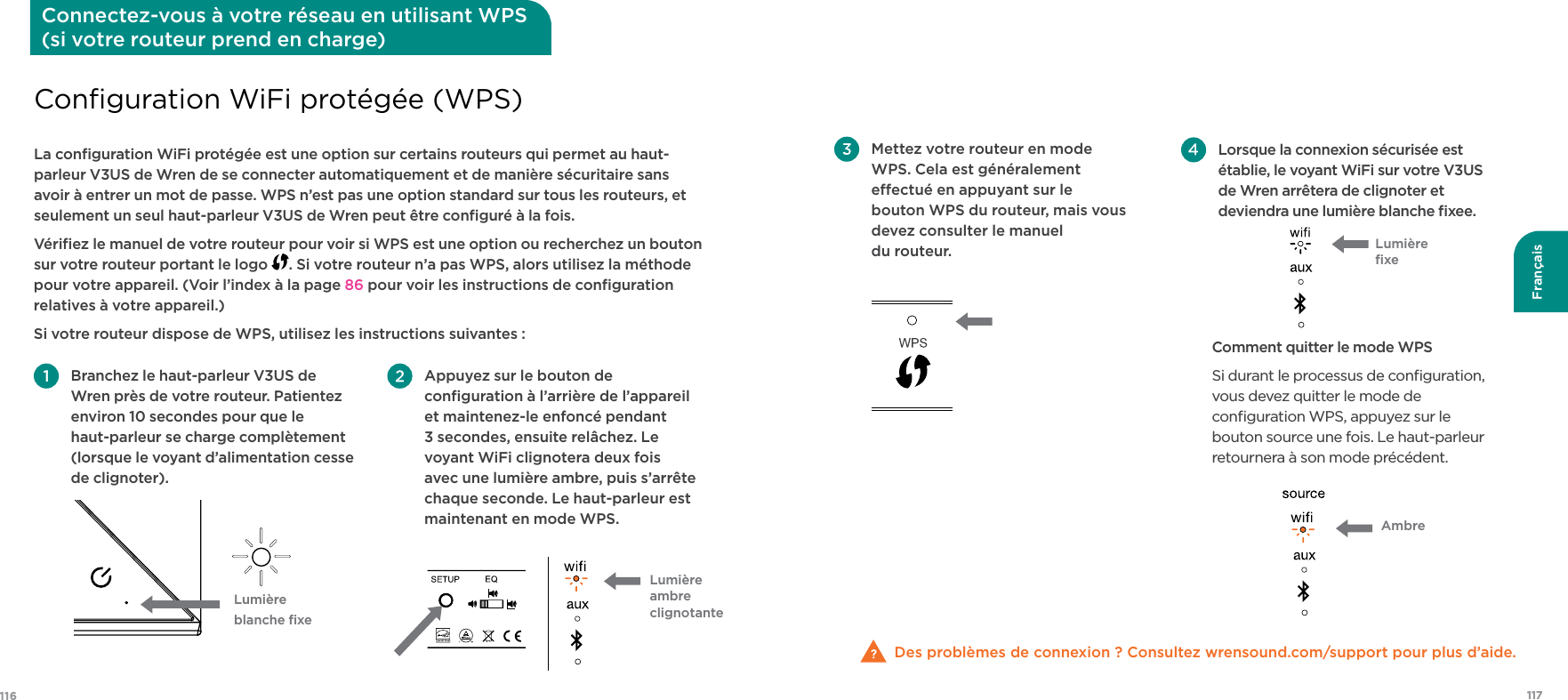 117116Français Appuyez sur le bouton de conﬁguration à l’arrière de l’appareil et maintenez-le enfoncé pendant 3 secondes, ensuite relâchez. Le voyant WiFi clignotera deux fois avec une lumière ambre, puis s’arrête chaque seconde. Le haut-parleur est maintenant en mode WPS. Branchez le haut-parleur V3US de Wren près de votre routeur. Patientez environ 10 secondes pour que le haut-parleur se charge complètement (lorsque le voyant d’alimentation cesse de clignoter).La conﬁguration WiFi protégée est une option sur certains routeurs qui permet au haut-parleur V3US de Wren de se connecter automatiquement et de manière sécuritaire sans avoir à entrer un mot de passe. WPS n’est pas une option standard sur tous les routeurs, et seulement un seul haut-parleur V3US de Wren peut être conﬁguré à la fois. Vériﬁez le manuel de votre routeur pour voir si WPS est une option ou recherchez un bouton sur votre routeur portant le logo  . Si votre routeur n’a pas WPS, alors utilisez la méthode pour votre appareil. (Voir l’index à la page 86 pour voir les instructions de conﬁguration relatives à votre appareil.)Si votre routeur dispose de WPS, utilisez les instructions suivantes :Conﬁguration WiFi protégée (WPS)Connectez-vous à votre réseau en utilisant WPS  (si votre routeur prend en charge)Lumière blanche ﬁxeLumière ambre clignotante Lorsque la connexion sécurisée est établie, le voyant WiFi sur votre V3US de Wren arrêtera de clignoter et deviendra une lumière blanche ﬁxee. Comment quitter le mode WPSSi durant le processus de conﬁguration, vous devez quitter le mode de conﬁguration WPS, appuyez sur le bouton source une fois. Le haut-parleur retournera à son mode précédent.Des problèmes de connexion ? Consultez wrensound.com/support pour plus d’aide.  Mettez votre routeur en mode WPS. Cela est généralement eectué en appuyant sur le bouton WPS du routeur, mais vous devez consulter le manuel  du routeur. Lumière ﬁxeAmbre