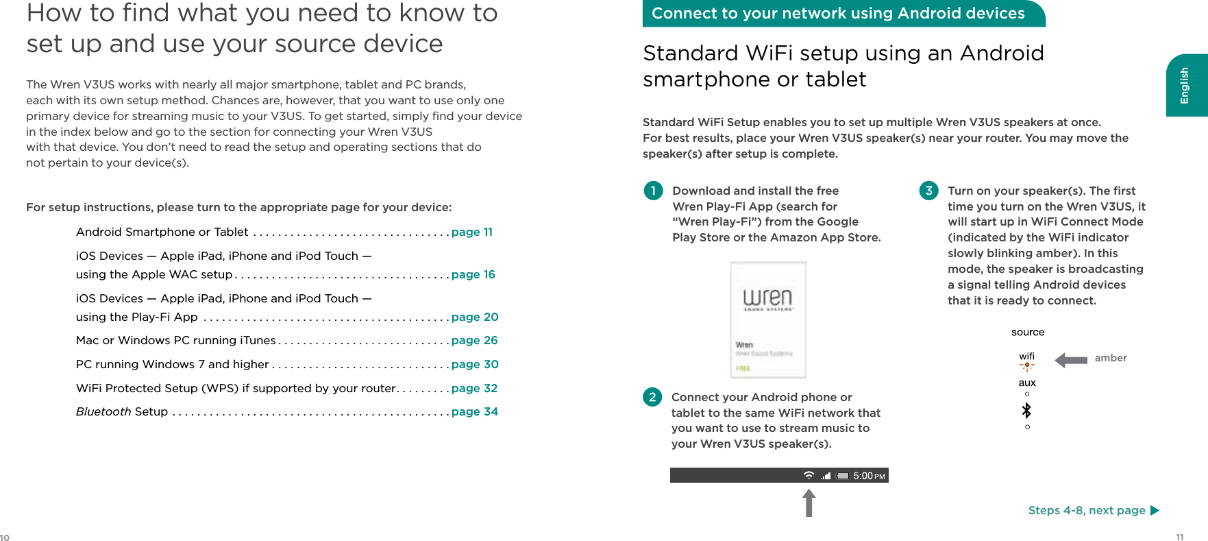 English1110 Download and install the free  Wren Play-Fi App (search for  “Wren Play-Fi”) from the Google Play Store or the Amazon App Store.  Turn on your speaker(s). The ﬁrst time you turn on the Wren V3US, it will start up in WiFi Connect Mode (indicated by the WiFi indicator slowly blinking amber). In this mode, the speaker is broadcasting  a signal telling Android devices  that it is ready to connect.Standard WiFi Setup enables you to set up multiple Wren V3US speakers at once.  For best results, place your Wren V3US speaker(s) near your router. You may move the speaker(s) after setup is complete.Standard WiFi setup using an Android  smartphone or tabletConnect to your network using Android devices Connect your Android phone or tablet to the same WiFi network that you want to use to stream music to your Wren V3US speaker(s).How to ﬁnd what you need to know to set up and use your source deviceThe Wren V3US works with nearly all major smartphone, tablet and PC brands,  each with its own setup method. Chances are, however, that you want to use only one primary device for streaming music to your V3US. To get started, simply ﬁnd your device in the index below and go to the section for connecting your Wren V3US  with that device. You don’t need to read the setup and operating sections that do  not pertain to your device(s).For setup instructions, please turn to the appropriate page for your device:Android Smartphone or Tablet ................................page 11iOS Devices — Apple iPad, iPhone and iPod Touch —  using the Apple WAC setup ...................................page 16iOS Devices — Apple iPad, iPhone and iPod Touch —  using the Play-Fi App ........................................page 20 Mac or Windows PC running iTunes ............................page 26PC running Windows 7 and higher .............................page 30WiFi Protected Setup (WPS) if supported by your router.........page 32Bluetooth Setup .............................................page 34Steps 4-8, next pageamber