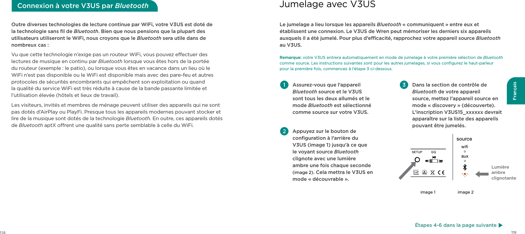 119118FrançaisOutre diverses technologies de lecture continue par WiFi, votre V3US est doté de la technologie sans ﬁl de Bluetooth. Bien que nous pensions que la plupart des utilisateurs utiliseront le WiFi, nous croyons que le Bluetooth sera utile dans de nombreux cas :Vu que cette technologie n’exige pas un routeur WiFi, vous pouvez eectuer des lectures de musique en continu par Bluetooth lorsque vous êtes hors de la portée du routeur (exemple : le patio), ou lorsque vous êtes en vacance dans un lieu où le WiFi n’est pas disponible ou le WiFi est disponible mais avec des pare-feu et autres protocoles de sécurités encombrants qui empêchent son exploitation ou quand la qualité du service WiFi est très réduite à cause de la bande passante limitée et l’utilisation élevée (hôtels et lieux de travail).Les visiteurs, invités et membres de ménage peuvent utiliser des appareils qui ne sont pas dotés d’AirPlay ou PlayFi. Presque tous les appareils modernes pouvant stocker et lire de la musique sont dotés de la technologie Bluetooth. En outre, ces appareils dotés de Bluetooth aptX orent une qualité sans perte semblable à celle du WiFi.Connexion à votre V3US par Bluetooth Assurez-vous que l’appareil Bluetooth source et le V3US sont tous les deux allumés et le mode Bluetooth est sélectionné comme source sur votre V3US. Appuyez sur le bouton de conﬁguration à l’arrière du V3US (image 1) jusqu’à ce que le voyant source Bluetooth clignote avec une lumière  ambre une fois chaque seconde (image 2). Cela mettra le V3US en mode « découvrable ». Dans la section de contrôle de Bluetooth de votre appareil source, mettez l’appareil source en mode « discovery » (découverte). L’inscription V3US15_xxxxxx devrait apparaître sur la liste des appareils pouvant être jumelés.Le jumelage a lieu lorsque les appareils Bluetooth « communiquent » entre eux et établissent une connexion. Le V3US de Wren peut mémoriser les derniers six appareils auxquels il a été jumelé. Pour plus d’ecacité, rapprochez votre appareil source Bluetooth au V3US. Remarque: votre V3US entrera automatiquement en mode de jumelage à votre première sélection de Bluetooth comme source. Les instructions suivantes sont pour les autres jumelages, si vous conﬁgurez le haut-parleur pour la première fois, commencez à l’étape 3 ci-dessous.Lumière ambre clignotanteimage 1 image 2Jumelage avec V3USÉtapes 4-6 dans la page suivante